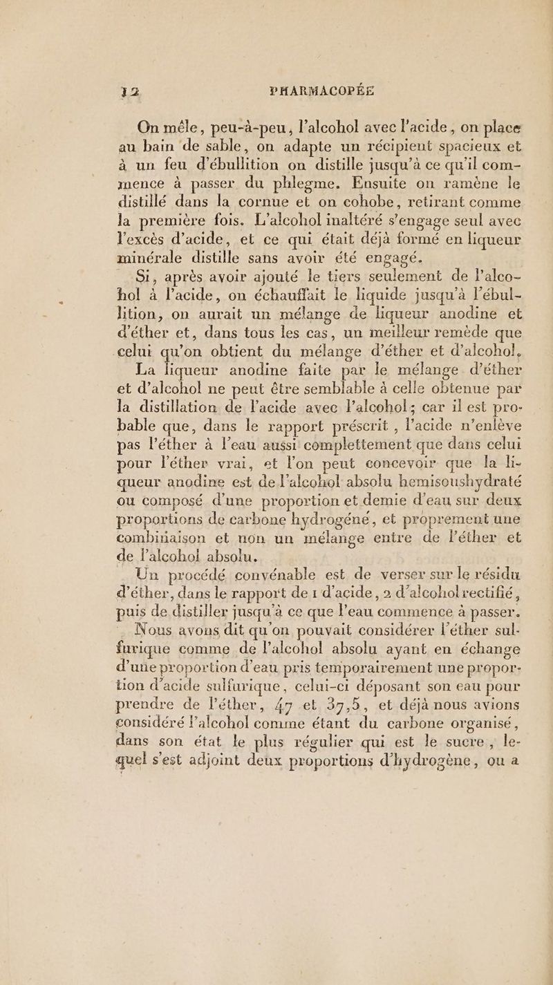 On mêle, peu-à-peu, l’alcohol avec l'acide, on place au bain de sable, on adapte un récipient spacieux et à un feu d’'ébullition on distille jusqu’à ce qu'il com- mence à passer du phlegme. Ensuite on ramène le distillé dans la cornue et on cohobe, retirant comme la première fois. L’alcohol inaltéré s'engage seul avec l'excès d’acide, et ce qui était déjà formé en liqueur minérale distille sans avoir été engagé. Si, après avoir ajouté le tiers seulement de lalco- hol à l'acide, on échauffait le liquide jusqu'à l’ébul- lition, on aurait un mélange de liqueur anodine et d’éther et, dans tous les cas, un meilleur remède que celui qu’on obtient du mélange d’éther et d’alcohol. La pres anodine faite par le mélange d’éther et d’alcohol ne peut être semblable à celle obtenue par la distillation de l'acide avec l’alcohol; car il est pro- bable que, dans le rapport préscrit , l'acide n’enlève pas l’éther à l’eau aussi complettement que dans celui pour léther vrai, et l’on peut concevoir que la l- queur anodine est de l'alcoho! absolu hemisoushydraté ou composé d’une proportion et demie d’eau sur deux proportions de carbone hydrogéne , et proprement une combiriaison et non un mélange entre de léther et de lalcoho! absolu. . Un procédé convénable est de verser sur le résidu d’éther, dans le rapport de 1 d'acide, 2 d’alcoholrectifié, puis de distiller jusqu’à ce que l’eau commence à passer. Nous avons dit qu'on pouvait considérer l’éther sul- furique comme de l’alcohol absolu ayant en échange d’une proportion d'eau pris temporairement une propor- tion d'acide sulfurique, celui-ci déposant son eau pour prendre de l’éther, 47 et 37,5, et déjà nous avions considéré lalcohol comme étant du carbone organisé, dans son état le plus régulier qui est le sucre , le- quel s’est adjoint deux proportions d'hydrogène, ou a