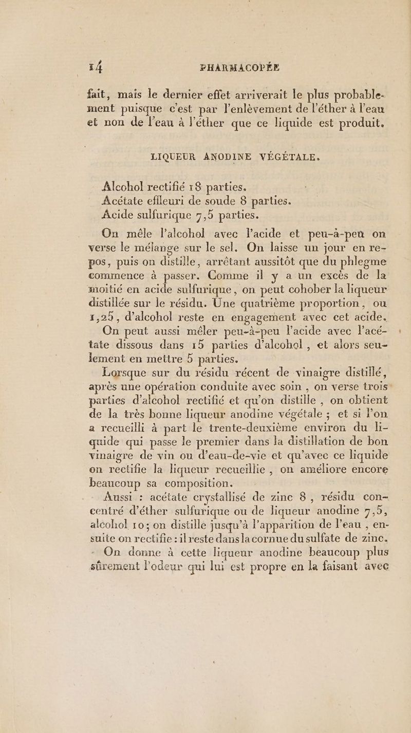 fait, mais le dernier effet arriverait le plus probable. ment puisque c’est par l'enlèvement de l’éther à l’eau et non de l’eau à l’éther que ce liquide est produit. LIQUEUR ANODINE VÉGÉTALE, Alcohol rectifié 18 parties. A cétate eflleuri de soude 8 parties. Acide sulfurique 7,5 parties. On mêle lalcohol avec lPacide et peu-àa-pen on verse le mélange sur le sel. On laisse un jour en re- pos, puis on distille, arrêtant aussitôt que du phlegme commence à passer. Comme il y a un excès de la moitié en acide sulfurique, on peut cohober la liqueur distillée sur le résidu. Une quatrième proportion, ou 1,22, d’alcohol reste en engagement avec cet acide. On peut aussi mêler peu-à-peu l'acide avec l’acé- tate dissous dans 15 parties d’alcohol , et alors seu- lement en mettre 5 parties. Lorsque sur du résidu récent de vinaigre distillé, après une opération conduite avec soin , on verse trois parties d’alcohol rectifié et qu'on distille , on obtient de la très bonne liqueur anodine végétale ; et si lon a recueilli à part le trente-deuxième environ du li- quide qui passe le premier dans la distillation de bon vinaigre de vin ou d’eau-de-vie et qu'avec ce liquide on reclifie la liqueur recueillie, on améliore encore beaucoup sa composition. Aussi : acétate crystallisé de zinc 8, résidu con- centré d’éther sulfurique ou de liqueur anodine 7,5, alcohol ro; on distille jusqu’à l'apparition de l’eau , en- suite on rectifie :ilreste danslacornue du sulfate de zinc. On donne à cette liqueur anodine beaucoup plus sûrement l’odeur qui lui est propre en la faisant avec