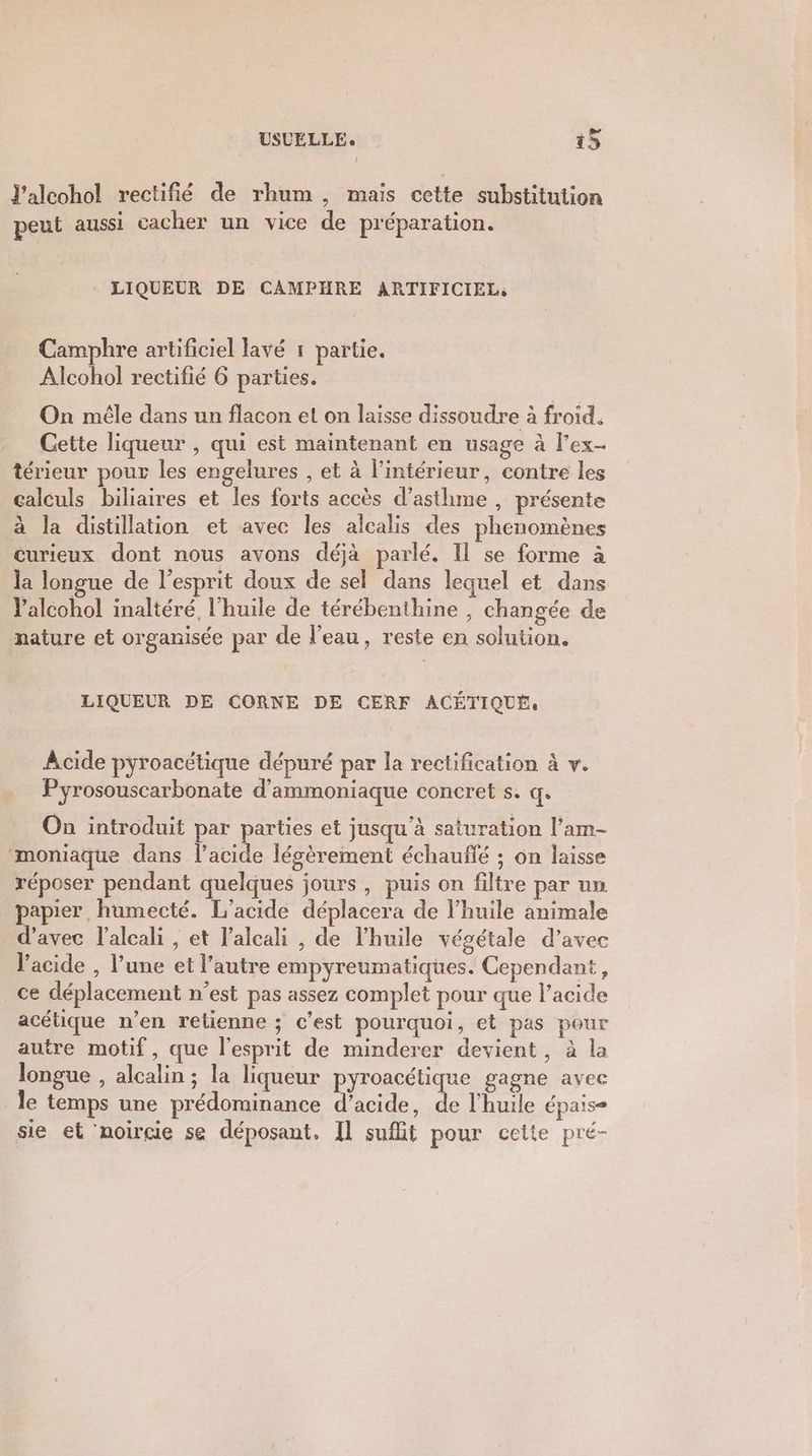 J’alcohol rectifñié de rhum, mais cette substitution peut aussi cacher un vice de préparation. LIQUEUR DE CAMPHRE ARTIFICIEL, Camphre artificiel lavé r partie. Alcohol rectifié 6 parties. On mêle dans un flacon et on laisse dissoudre à froid. Cette liqueur , qui est maintenant en usage à Fex- térieur pour les engelures , et à l’intérieur, contre les calculs biliaires et les forts accès d’asthme , présente à la distillation et avec les alcalis des phenomènes curieux dont nous avons déjà parlé. Il se forme à la longue de l'esprit doux de sel dans lequel et dans l’alcohol inaltéré l’huile de térébenthine , changée de nature et organisée par de l’eau, reste en solution. LIQUEUR DE CORNE DE CERF ACÉTIQUÉ: Acide pyroacétique dépuré par la rectification à v. Pyrosouscarbonate d'ammoniaque concret s. q. On introduit par parties et jusqu’à saturation l’am- moniaque dans l'acide légèrement échauffé ; on laisse réposer pendant quelques jours, puis on filtre par un papier, humecté. L’acide déplacera de l’huile animale d'avec l'alcali , et l’alcali , de l'huile végétale d’avec l'acide , l’une et l’autre empyreumatiques. Cependant, ce déplacement n’est pas assez complet pour que l'acide acétique n’en retienne ; c’est pourquoi, et pas pour autre motif, que l'esprit de minderer devient, à la longue , alcalin ; la liqueur pyroacétique gagne avec Île temps une prédominance d'acide, “ l'huile épais- sie et ’noircie se déposant. Il sufht pour cette pré-