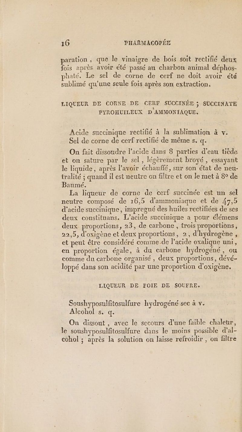 paration , que le vinaigre de bois soit rectifié deux fois après avoir été passé au charbon animal déphos- phaté. Le sel de corne de cerf ne doit avoir été sublimé qu'une seule fois après son extraction. LIQUEUR DE CORNE DE CERF SUCCINÉE ; SUCCINATE PYROHUILEUX D AMMONIAQUE. Acide succinique rectifié à la sublimation à v. Sel de corne de cerf rectifié de même s. q. On fait dissoudre l’acide dans 8 parties d’eau tiéde et on sature par le sel, légèrement broyé , essayant le liquide, après l'avoir échaufé, sur son état de neu- tralité ; quand il est neutre on filtre et on le met à 8° de Baumé. La liqueur de corne de cerf succinée est un sel neutre composé de 16,5 d'ammoniaque et de 47,5 d'acide succinique, impregné des huiles rectifiées de ses deux constituans. L’acide succinique a pour élémens deux proportions, 23, de carbone , trois proportions, 22,5, d'oxigène et deux proportions, 2, d’hydrogène, et peut être considéré comme.de lacide oxalique uni, en proportion égale, à du carbone hydrogéné , ou comme du carbone organisé , deux proportions, dévé- loppé dans son acidité par une proportion d’oxigène. LIQUEUR DE FOIE DE SOUFRE. Soushyposulftosulfure hydrogéné sec à v. Alcohol s. q. On dissout , avec le secours d’une faible chaleur, le soushyposulfitosulfure dans le moins possible d’al- cohol ; après la solution on laisse refroidir , on filtre