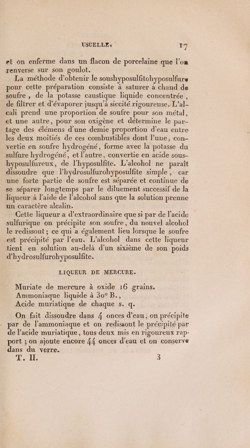 et on enferme dans un flacon de porcelaine que l’om renverse sur son goulot. La méthode d'obtenir le soushyposulfitohyposulfure pour cette préparation consiste à saturer à chaud de soufre , de la potasse caustique liquide concentrée , de filtrer et d’évaporer jusqu'à siccité rigoureuse. L’al- cali prend une proportion de soufre pour son métal, et une autre, pour son oxigène et détermine le par- tage des élémens d’une demie proportion d’eau entre les deux moitiés de ces combustibles dont l’une, con- vertie en soufre hydrogéné, forme avec la potasse du sulfure hydrogéné, et l'autre, convertie en acide sous- hyposulfureux, de lhyposulfite. L'alcohol ne paraît dissoudre que lhydrosulfurohyposulfite simple , car une forte partie de soufre est séparée et continue de | se séparer longtemps par le diluement successif de la liqueur à l’aide de lalcohol sans que la solution prenne un caractère alcalin. Cette liqueur a d’extraordinaire que si par de l'acide sulfurique on précipite son soufre, du nouvel alcohol le redissout ; ce qui a également lieu lorsque le soufre est précipité par l’eau. L’alcohol dans cette liqueur tient en solution au-delà d’un sixième de son poids d’hydrosulfurohyposulfite. LIQUEUR DE MERCURE. Muriate de mercure à oxide 16 grains. Ammoniaque liquide à 30° B., Acide muriatique de chaque s. q. On fait dissoudre dans 4 onces d’eau, on précipite ar de l’ammoniaque et on redissont le précipité par de l’acide muriatique, tous deux mis en rigoureux rap- port ; on ajoute encore 44 onces d’eau et on conserve dans du verre. T. IL 3