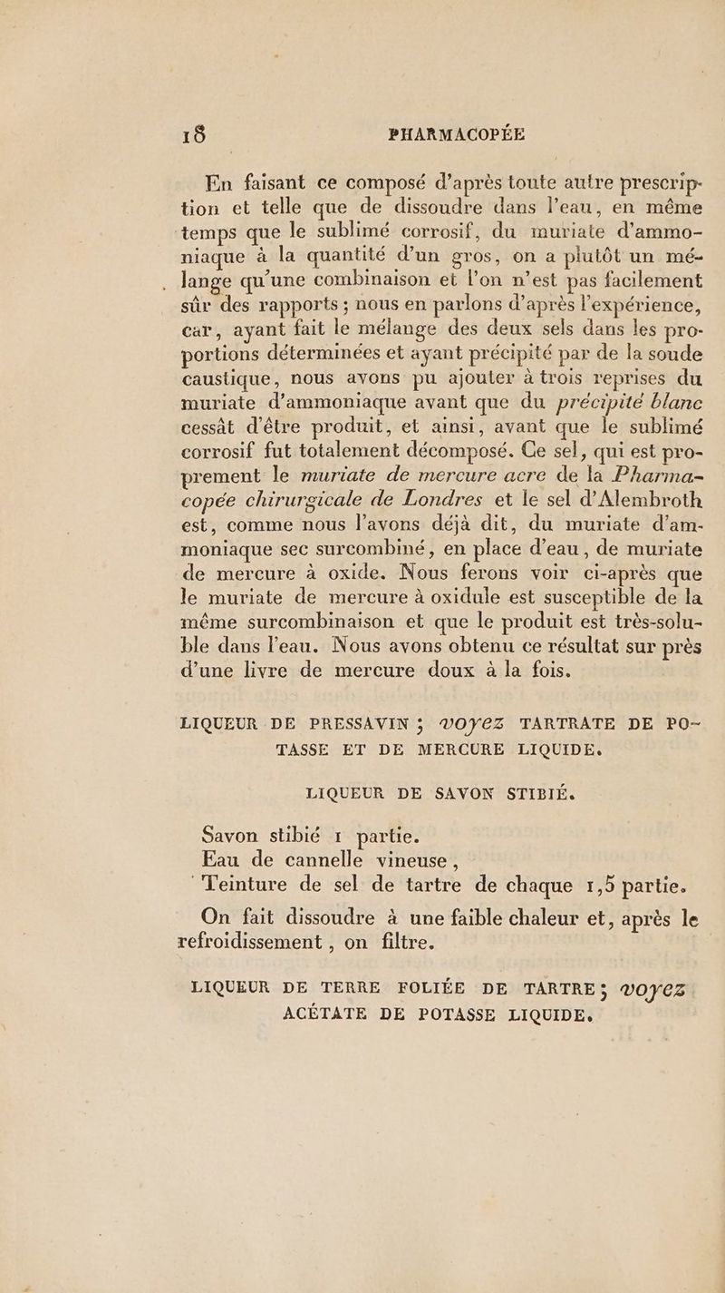 En faisant ce composé d’après toute autre prescrip- tion et telle que de dissoudre dans l’eau, en même ‘temps que le sublimé corrosif, du muriate d’ammo- niaque à la quantité d’un gros, on a plutôt un mé- lange qu'une combinaison et l’on n’est pas facilement sûr des rapports ; nous en parlons d’après l'expérience, car, ayant fait le mélange des deux sels dans les pro- portions déterminées et ayant précipité par de la soude caustique, nous avons pu ajouter à trois reprises du muriate d’ammoniaque avant que du précipité blanc cessât d'être produit, et ainsi, avant que le sublimé corrosif fut totalement décomposé. Ce sel, qui est pro- prement le muriate de mercure acre de la Pharma- copée chirurgicale de Londres et le sel d'Alembroth est, comme nous l’avons déjà dit, du muriate d’am- moniaque sec surcombiné, en place d’eau, de muriate de mercure à oxide. Nous ferons voir ci-après que le muriate de mercure à oxidule est susceptible de la même surcombinaison et que le produit est très-solu- ble dans l'eau. Nous avons obtenu ce résultat sur près d’une livre de mercure doux à la fois. LIQUEUR DE PRESSAVIN ; VOYEZ TARTRATE DE PO- TASSE ET DE MERCURE LIQUIDE. LIQUEUR DE SAVON STIBIÉ. Savon stibié 1 partie. Eau de cannelle vineuse, Teinture de sel de tartre de chaque 1,5 partie. On fait dissoudre à une faible chaleur et, après le refroidissement , on filtre. LIQUEUR DE TERRE FOLIÉE DE TARTRE; 0ÿCZ ACÉTATE DE POTASSE LIQUIDE,