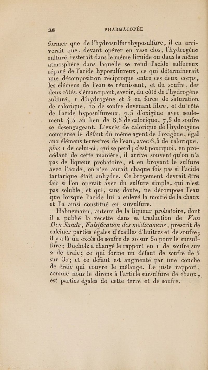 former que de l'hydrosulfurohyposulfure, il en arri- verait que, devant opérer en vase clos, l'hydrogène sulfuré resterait dans le même liquide ou dans la même atmosphère dans laquelle se rend lacide sulfureux séparé de l’acide hyposulfureux, ce qui déterminerait une décomposition réciproque entre ces deux corps, les élémens de l’eau se réunissant, et du soufre, des deux côtés, s'émancipant, savoir, du côté de hydrogène sulfuré, 1 d'hydrogène et 3 en force de saturation de calorique, 15 de soufre devenant libre, et du côté de l'acide hyposulfureux, 7,5 d'oxigène avec seule- ment 4,5 au lieu de 6,5 de calorique, 7,5 de soufre se désengageant. L’excès de calorique de l'hydrogène compense le défaut du même agent de l’oxigène , égal aux élémens terrestres de l’eau, avec 6,5 de calorique, plus x de celui-ci, qui se perd ; c'est pourquoi, en pro- cédant de cette manière, il arrive souvent qu'on n’a pas de liqueur probatoire, et en broyant le sulfure avec l'acide, on n’en aurait chaque fois pas si l’acide tartarique était anhydre. Ce broyement devrait être fait si l’on operait avec du sulfure simple, qui n’est pas soluble, et qui, sans doute, ne décompose l’eau que lorsque l’acide lui a enlevé la moitié de la chaux et l’a ainsi constitué en sursulfure. Hahnemann, auteur de la liqueur probatoire, dont il a publié la recette dans sa traduction de Fan Den Sande, Falsification des médicamens , prescrit de calciner parties égales d’écailles d’huitres et de soufre ; il y a là un excès de soufre de 20 sur 50 pour le sursul- fure; Bucholz a changé le rapport en 1 de soufre sur 2 de craie; ce qui forme un défaut de soufre de 5 sur 30; et ce défaut est augmenté par une couche de craie qui couvre le mélange. Le juste rapport, comme nous le dirons à l’article sursulfure de chaux, est parties égales de cette terre et de soufre.