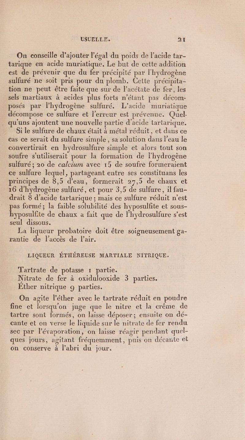 USCELL Fe DE On conseille d’ajouter l’ésal du poids de l'acide tar- tarique en acide muriatique. Le but de cette addition est de prévenir que du fer précipité par l'hydrogène sulfuré ne soit pris pour du plomb. Cette précipita- tion ne peut être faite que sur de l’acétate de fer, les sels martiaux à acides plus forts n'étant pas décom- posés par lhydrogène sulfuré. L’acide muriatique décompose ce sulfure et l'erreur est prévenue. Quel- qu'uns ajoutent une nouvelle partie d'acide tartarique. Si le sulfure de chaux était à métal réduit, et dans ce cas ce serait du sulfure simple, sa solution dans l’eau le convertirait en hydrosulfure simple et alors tout son soufre s’utiliserait pour la formation de l'hydrogène sulfuré ; 20 de calcium avec 15 de soufre formeraient ce sulfure lequel, partageant entre ses constituans les principes de 8,5 d’eau, formerait 27,5 de chaux et 16 d'hydrogène sulfuré, et pour 3,5 de sulfure, il fau- drait 8 d'acide tartarique ; mais ce sulfure réduit n’est pas formé; la faible solubilité des hyposulfite et sous- hyposulfite de chaux a fait que de l'hydrosulfure s’est seul dissous. La liqueur probatoire doit être soigneusement ga- rantie de l'accès de l’air. LIQUEUR ÉTHÉREUSE MARTIALE NITRIQUE. Tartrate de potasse 1 partie. Nitrate de fer à oxidulooxide 3 parties. Ether nitrique 9 parties. On agite l’éther avec le tartrate réduit en poudre fine et lorsqu'on juge que le nitre et la crême de tartre sont formés, on laisse déposer; ensuite on dé- cante et on verse le liquide sur le nitrate de fer rendu sec par l’évaporation, on laisse réagir pendant quel- ques jours, agitant fréquemment, puis on décante et on conserve à l'abri du jour.