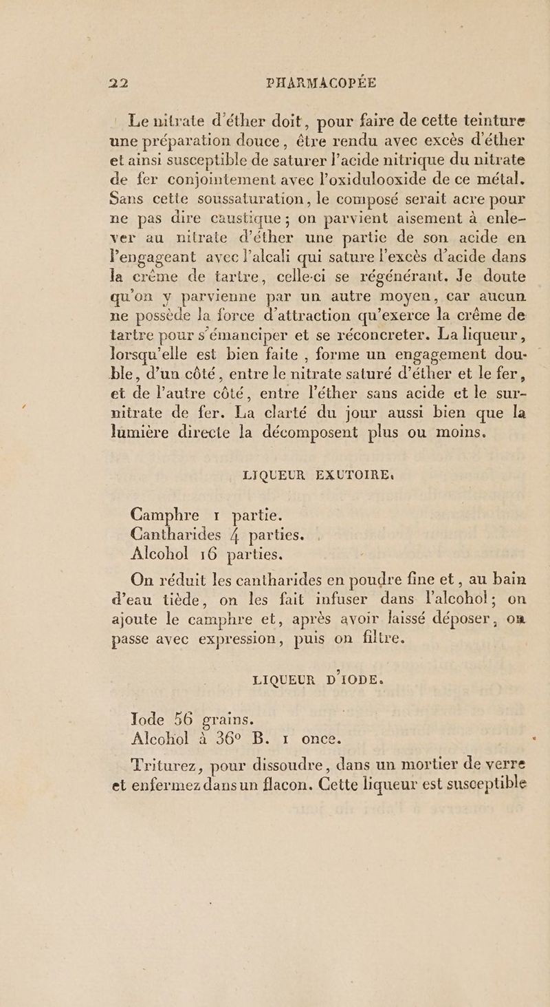 : Le nitrate d'éther doit, pour faire de cette teinture une préparation douce, être rendu avec excès d’éther et ainsi susceptible de saturer l'acide nitrique du nitrate de fer conjointement avec l’oxidulooxide de ce métal. Sans cette soussaturation, le com pOsÉ serait acre pour ne pas dire caustique; on parvient aisement à enle- ver au nitrate d’éther une partie de son acide en Pengageant avec l’alcali qui sature l'excès d'acide dans la crème de tartre, celle-ci se régénérant. Je doute qu'on y parvienne par un autre moyen, Car aucun ne possède la force d'attraction qu’exerce la crême de tartre pour s’'émanciper et se réconcreter. La liqueur , lorsqu'elle est bien faite , forme un engagement dou- ble, d’un côté, entre le nitrate saturé d’éther et le fer, et de l’autre côté, entre l’éther sans acide et le sur- nitrate de fer. La clarté du jour aussi bien que la lumière directe la décomposent plus ou moins. LIQUEUR EXUTOIRE: Camphre 1 partie. Cantharides { parties. Alcohol 16 parties. On réduit les cantharides en poudre fine et, au bain d’eau tiède, on les fait infuser dans l’alcohol; on ajoute le camphre et, après avoir laissé déposer, on passe avec expression, puis on filtre. LIQUEUR D'IODE. Jode 56 grains. Alcohol à 36° B. r once. Triturez, pour dissoudre, dans un mortier de verre et enfermez dansun flacon. Cette liqueur est susceptible
