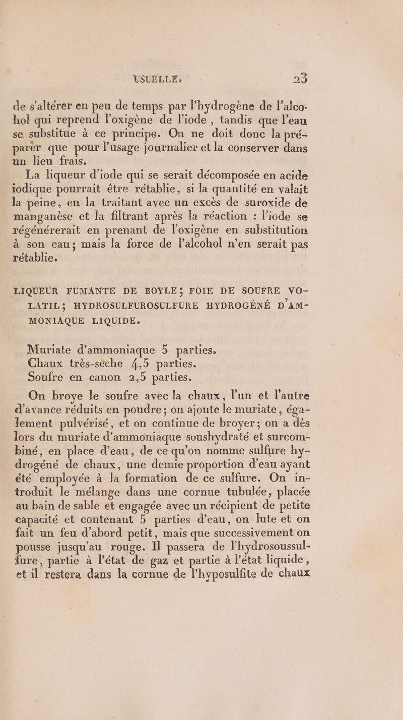 de s’altérer en peu de temps par Phydrogène de l’alco- hol qui reprend l'oxigène de liode , tandis que l’eau se substitue à ce principe. On ne doit done la pré- parer que pour l’usage journalier et la conserver dans un lieu frais. La liqueur d'iode qui se serait décomposée en acide iodique pourrait être rétablie, si la quantité en valait la peine, en la traitant avec un excès de suroxide de manganèse et la filtrant après la réaction : l’iode se régénérerait en prenant de l'oxigène en substitution à son eau; mais la force de l’alcohol n’en serait pas rétablie. LIQUEUR FUMANTE DE BOYLE; FOIE DE SOUFRE VO- LATIL5; HYDROSULFUROSULFURE HYDROGÉNÉ D AM- MONIAQUE LIQUIDE. Muriate d’ammoniaque 5 parties, Chaux très-séche 4,5 parties. Soufre en canon 2,5 parties. On broye le soufre avec la chaux, l’un et l’autre d'avance réduits en poudre ; on ajoute le muriate, éga- lement pulvérisé, et on continue de broyer; on a dès lors du muriate d’'ammoniaque svushydraté et surcom- biné, en place d’eau, de ce qu’on nomme sulfure hy- drogéné de chaux, une demie proportion d'eau ayant été employée à la formation de ce sulfure. On in- troduit le mélange dans une cornue tubulée, placée au bain de sable et engagée avec un récipient de petite capacité et contenant 5 parties d’eau, on lute et on fait un feu d'abord petit, mais que successivement on pousse jusqu’au rouge. Il passera de l’hydrosoussul- fure, partie à l’état de gaz et partie à l’état liquide, et il restera dans la cornue de l’hyposulfite de chaux