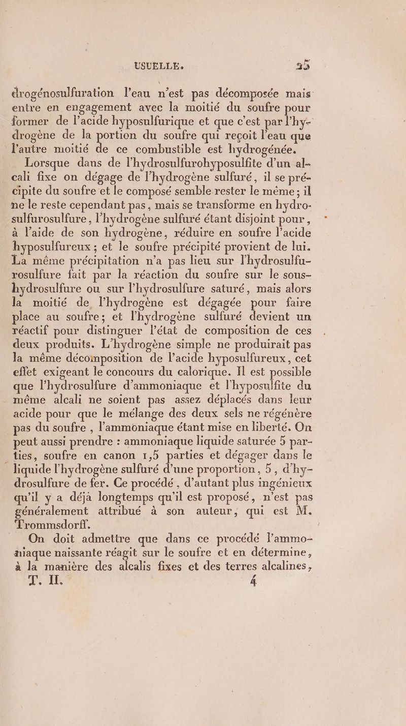 Y USUELLÉ 34 drogénosulfuration l’eau n’est pas décomposée mais entre en engagement avec la moitié du soufre pour former de l’acide hyposulfurique et que c’est par l’hy- drogène de la portion du soufre qui reçoit l’eau que l'autre moitié de ce combustible est hydrogénée. Lorsque dans de l’hydrosulfurohyposulfite d’un al- cali fixe on dégage de l'hydrogène sulfuré, il se pré- cipite du soufre et le composé semble rester le même ; il ñe le reste cependant pas, mais se transforme en hydro- sulfurosulfure , l'hydrogène sulfuré étant disjoint pour, hyposulfureux ; et le soufre précipité provient de lui. La même précipitation n’a pas lieu sur l'hydrosulfu- rosulfure fait par la réaction du soufre sur le sous- hydrosulfure ou sur l’hydrosulfure saturé, mais alors la moitié de l’hydrogène est dégagée pour faire place au soufre; et l'hydrogène sulfuré devient un réactif pour distinguer l’état de composition de ces deux produits. L’hydrogène simple ne produirait pas la même décomposition de l’acide hyposulfureux, cet effet exigeant le concours du calorique. Il est possible que l’hydrosulfure d’ammoniaque et l'hyposulfite du acide pour que le mélange des deux sels ne régénère pas du soufre , l’'ammoniaque étant mise en liberté. On peut aussi prendre : ammoniaque liquide saturée 5 par- lies, soufre en canon 1,5 parties et dégager dans le liquide l'hydrogène sulfuré d’une proportion, 5, d'hy- drosulfure de fer. Ce procédé , d’autant plus ingénieux qu'il y a déja longtemps qu'il est proposé, n’est pas généralement attribué à son auteur, qui est M. Trommsdorff, On doit admettre que dans ce procédé Fammo- hiaque naissante réagit sur le soufre et en détermine, à la manière des alcalis fixes et des terres alcalines, 11412 4