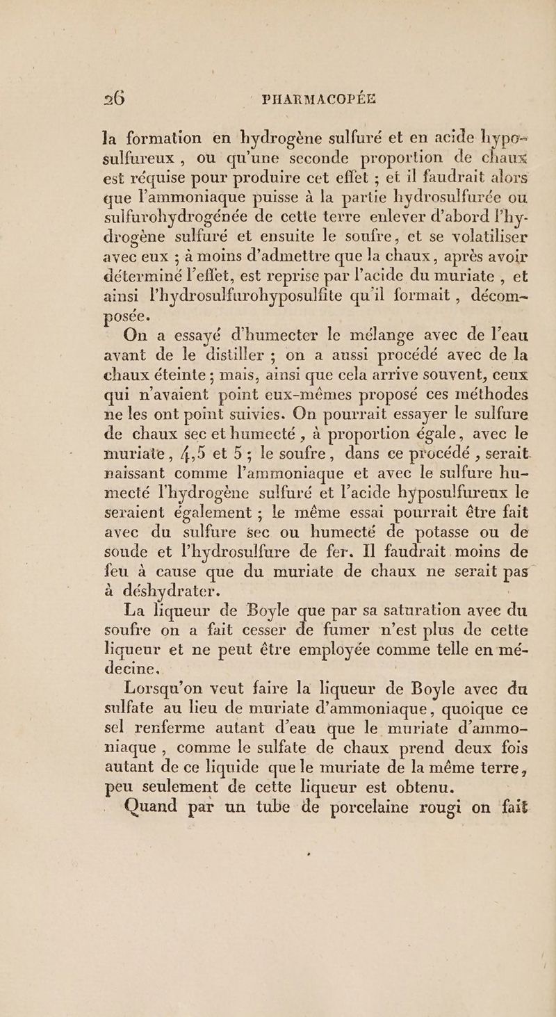 la formation en hydrogène sulfuré et en acide hypo- sulfureux , ou qu'une seconde proportion de chaux est réquise pour produire cet effet ; et il faudrait alors ue l’ammoniaque puisse à la partie hydrosulfurée ou sulfarohydrogénée de cette terre enlever d’abord Phy- drogène sulfuré et ensuite le soufre, et se volatiliser avec eux ; à moins d'admettre que la chaux, après avoir déterminé l'effet, est reprise par l’acide du muriate , et ainsi l’hydrosulfurohyposulfite qu'il formait , décom- posée. On a essayé d’humecter le mélange avec de l’eau avant de le distiller ; on a aussi procédé avec de la chaux éteinte ; mais, ainsi que cela arrive souvent, ceux qui n'avaient point eux-mêmes proposé ces méthodes ne les ont point suivies. On pourrait essayer le sulfure de chaux sec et humecté , à proportion égale, avec le muriate, 4,5 et 5; le soufre, dans ce procédé , serait. naissant comme l’ammoniaque et avec le sulfure hu- mecté l'hydrogène sulfuré et l'acide hyposulfureux le seraient également ; le même essai pourrait être fait avec du sulfure sec ou humecté de potasse ou de soude et l’hydrosulfure de fer. Il faudrait moins de feu à cause que du muriate de chaux ne serait pas à déshydrater. La liqueur de Boyle que par sa saturation avec du soufre on a fait cesser de fumer n’est plus de cette liqueur et ne peut être employée comme telle en mé- decine. | Lorsqu'on veut faire la liqueur de Boyle avec du sulfate au lieu de muriate d’ammoniaque, quoique ce sel renferme autant d’eau que le muriate d’ammo- niaque , comme le sulfate de chaux prend deux fois autant de ce liquide que le muriate de la même terre, peu seulement de cette liqueur est obtenu. Quand par un tube de porcelaine rougi on fait