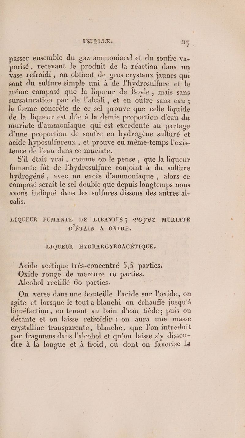 passer ensemble du gaz ammoniacal et du soufre va- porisé, recevant le produit de la réaction dans un vase refroidi , on obtient de gros crystaux jaunes qui sont du sulfure simple uni à de lhydrosulfure et le même composé que la liqueur de Boyle, mais sans sursaturation par de l'alcali, et en outre sans eau ; la forme concrète de ce sel prouve que celle liquide de la liqueur est dûe à la demie proportion d’eau du muriate d’ammoniaque qui est excedente au partage d’une proportion de soufre en hydrogène sulfuré et acide hyposulfureux , et prouve en même-temps l'exis- tence de l’eau dans ce muriate. S'il était vrai, comme on le pense , que la liqueur fumante fût de l’hydrosulfure conjoint à du sulfure hydrogéné , avec un excès d’ammoniaque , alors ce composé serait le sel double que depuis longtemps nous avons indiqué dans les sulfures dissous des autres al- calis, LIQUEUR FUMANTE DE LIBAVIUS; ®07€Z MURIATE D’ÉTAIN A OXIDE. LIQUEUR HYDRARGYROACÉTIQUE, _ Acide acétique très-concentré 5,5 parties. Oxide rouge de mercure 10 parties. Alcohol rectifié 60 parties. On verse dans une bouteille l'acide sur l’oxide, on agite et lorsque le tout a blanchi on échauffe jusqu'à _Hiquéfaction, en tenant au bain d’eau tiède; puis on décante et on laisse refroidir : on aura une masse crystalline transparente, blanche, que l’on introduit par fragmens dans l’alcohol et qu’on laisse s'y dissou- dre à la longue et à froid, ou dont on favorise la