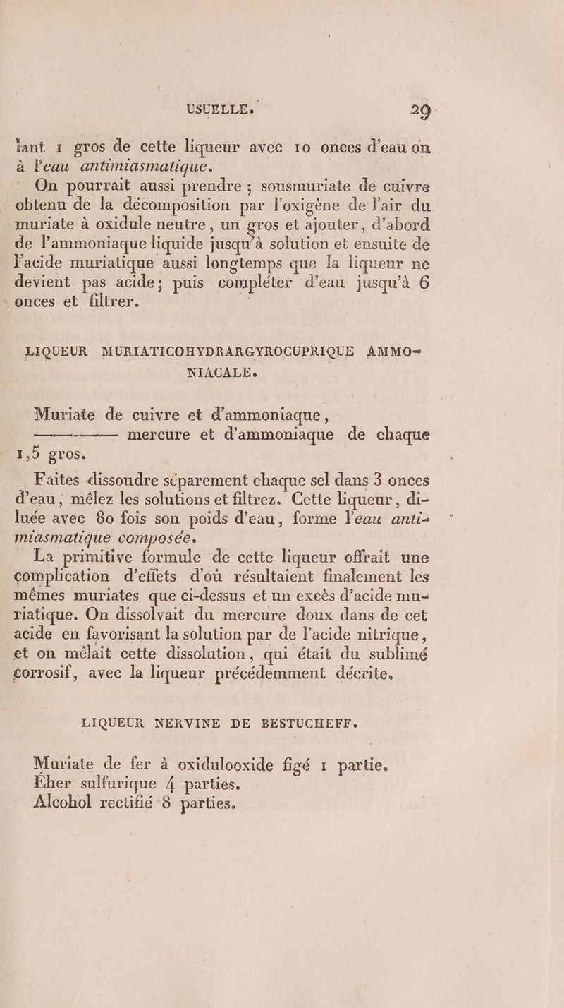 ant 1 gros de cette liqueur avec 10 onces d’eau on à l'eau antimiasmatique. On pourrait aussi prendre ; sousmuriate de cuivre obtenu de la décomposition par l'oxigène de l'air du muriate à oxidule neutre, un gros et ajouter, d'abord de l’ammoniaque liquide jusqu’à solution et ensuite de Vacide muriatique aussi longtemps que la liqueur ne devient pas acide; puis compléter d’eau jusqu'à 6 onces et filtrer. HF LIQUEUR MURIATICOHYDRARGYROCUPRIQUE AMMO— NIACALE, Muriate de cuivre et d'ammoniaque, mercure et d’ammoniaque de chaque 1,5 gros. Faites dissoudre séparement chaque sel dans 3 onces d’eau, mêlez les solutions et filtrez, Cette liqueur, di- luée avec 80 fois son poids d’eau, forme l’eau anti- miasmatique composée. _ La primitive formule de cette liqueur offrait une complication d'effets d'où résultaient finalement les mêmes muriates que ci-dessus et un excès d'acide mu- riatique. On she du mercure doux dans de cet acide en favorisant la solution par de l'acide nitrique, et on mélait cette dissolution, qui était du sublimé gorrosif, avec la liqueur précédemment déerite, LIQUEUR NERVINE DE BESTUCHEFF. Muriate de fer à oxidulooxide figé 1 partie. Eher sulfurique 4 parties. Alcohol rectifié 8 parties.