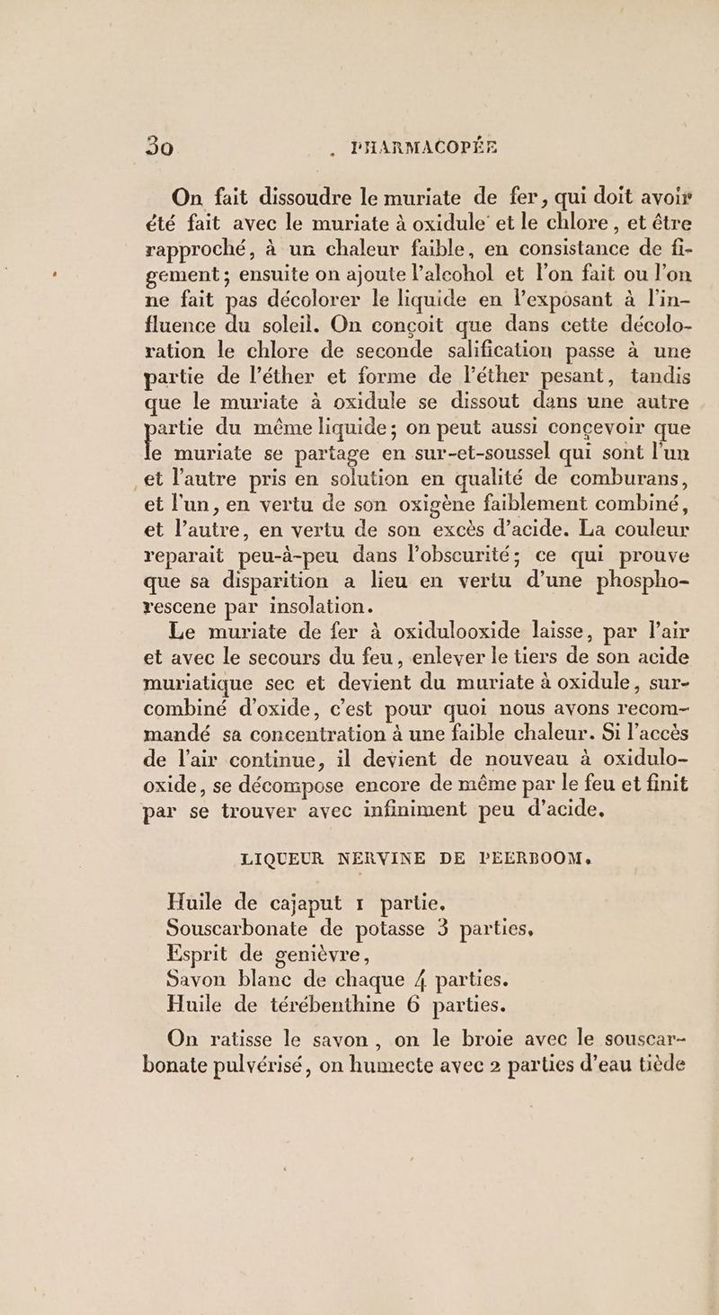 On fait dissoudre le muriate de fer, qui doit avoir été fait avec le muriate à oxidule’ et le chlore, et être rapproché, à un chaleur faible, en consistance de fi- gement ; ensuite on ajoute l’alcohol et l'on fait ou l'on ne fait pas décolorer le liquide en lexposant à l’in- fluence du soleil. On conçoit que dans cette décolo- ration le chlore de seconde salification passe à une partie de l’éther et forme de l’éther pesant, tandis que le muriate à oxidule se dissout dans une autre pee du même liquide; on peut aussi concevoir que e muriate se partage en sur-et-soussel qui sont l'un et l'autre pris en solution en qualité de comburans, et l'un, en vertu de son oxigène faiblement combiné, et l’autre, en vertu de son excès d’acide. La couleur reparait peu-à-peu dans l’obscurité; ce qui prouve que sa disparition a lieu en vertu d’une phospho- rescene par insolation. Le muriate de fer à oxidulooxide laisse, par l’air et avec le secours du feu , enlever le tiers de son acide muriatique sec et devient du muriate à oxidule, sur- combiné d’oxide, c’est pour quoi nous avons recom- mandé sa concentration à une faible chaleur. Si l’accès de l'air continue, il devient de nouveau à oxidulo- oxide, se décompose encore de même par le feu et finit par se trouver avec infiniment peu d'acide, LIQUEUR NERVINE DE lEERBOOM, Huile de cajaput 1 partie, Souscarbonate de potasse 3 parties, Esprit de genièvre, Savon blanc de chaque 4 parties. Huile de térébenthine 6 parties. On ratisse le savon , on le broiïe avec le souscar- bonate pulvérisé, on humecte avec 2 parties d’eau tiède