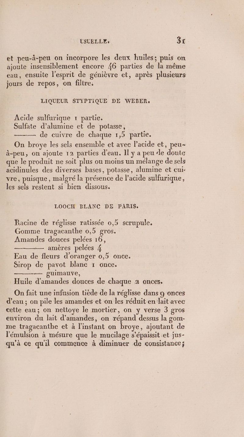 LSTELLE. 3£ et peu-à-peu on incorpore les deux huiles; puis on ajoute insensiblement encore 46 parties de la même eau, ensuite l'esprit de génièvre et, après plusieurs jours de repos, on filtre. ; LIQUEUR STYPTIQUE DE WEBER, Acide sulfurique 1 partie. Sulfate d’alumine et de potasse, —-— de cuivre de chaque 1,5 partie. On broye les sels ensemble et avec l'acide et, peu- à-peu, on ajoute 12 parties d’eau. Il y a peu de doute que le produit ne soit plus ou moins un mélange de sels acidinules des diverses bases, potasse, alumine et cui- vre, puisque, malgré la présence de l’acide sulfurique, les sels restent si bien dissous. LOOCH BLANC DE PARIS. Racine de réglisse ratissée 0,5 scrupule. Gomme tragacanthe 0,5 gros. Amandes douces pelées 16, —-—— amères pelées 4 Eau de fleurs d'oranger 0,5 once. Sirop de pavot blanc 1 once. —— guimauve, Huile d'amandes douces de chaque 2 onces. On fait une infusion tiède de la réglisse dans 9 onces d’eau ; on pile les amandes et on les réduit en lait avec cette eau; on nettoye le mortier, on y verse 3 gros environ du lait d'amandes, on répand dessus la gom- me tragacanthe et à l'instant on broye, ajoutant de l'émulsion à mésure que le mucilage s’épaissit et jus- qu’à ce qu'il commence à diminuer de consistance;