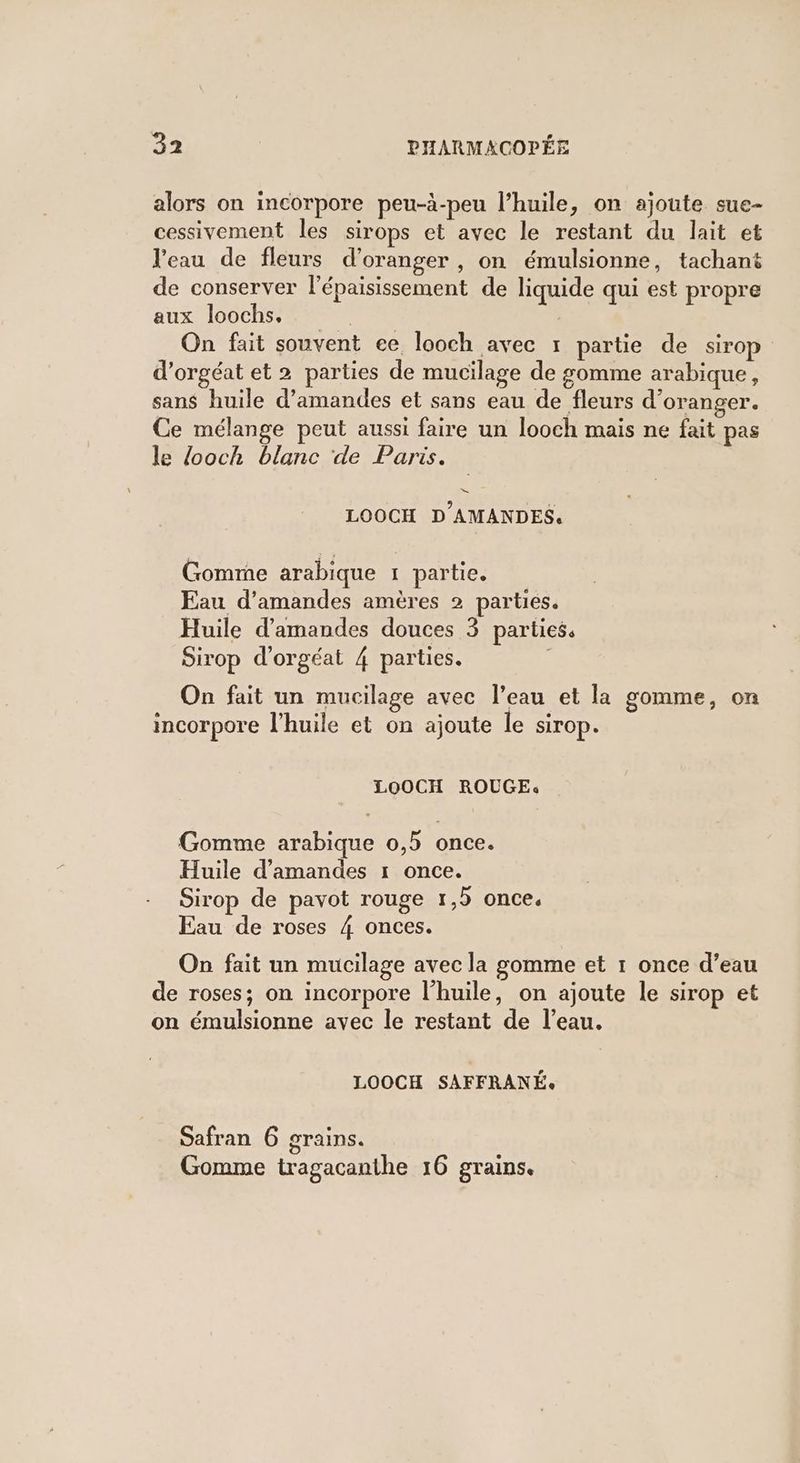 alors on incorpore peu-à-peu l’huile, on ajoute sue- cessivement les sirops et avec le restant du lait et Veau de fleurs d'oranger , on émulsionne, tachant de conserver l’épaisissement de liquide qui est propre aux loochs, | On fait souvent ee looch avec 1 partie de sirop d’orgéat et 2 parties de mucilage de gomme arabique, sans huile d'amandes et sans eau de fleurs d'oranger. Ce mélange peut aussi faire un looch mais ne fait pas le looch blanc de Paris. LOOCH D'AMANDES. Gomme arabique 1 partie. Eau d'amandes amères 2 parties. Huile d'amandes douces 3 parties, Sirop d’orgéat 4 parties. | On fait un mucilage avec l’eau et la gomme, on incorpore l'huile et on ajoute le sirop. LOOCH ROUGE: Gomme arabique 0,5 once. Huile d'amandes 1 once. Sirop de pavot rouge 1,9 once. Eau de roses 4 onces. On fait un mucilage avec la gomme et 1 once d’eau de roses; on incorpore l'huile, on ajoute le sirop et on émulsionne avec le restant de l’eau. LOOCH SAFFRANÉe Safran 6 grains. Gomme tragacanthe 16 grains.