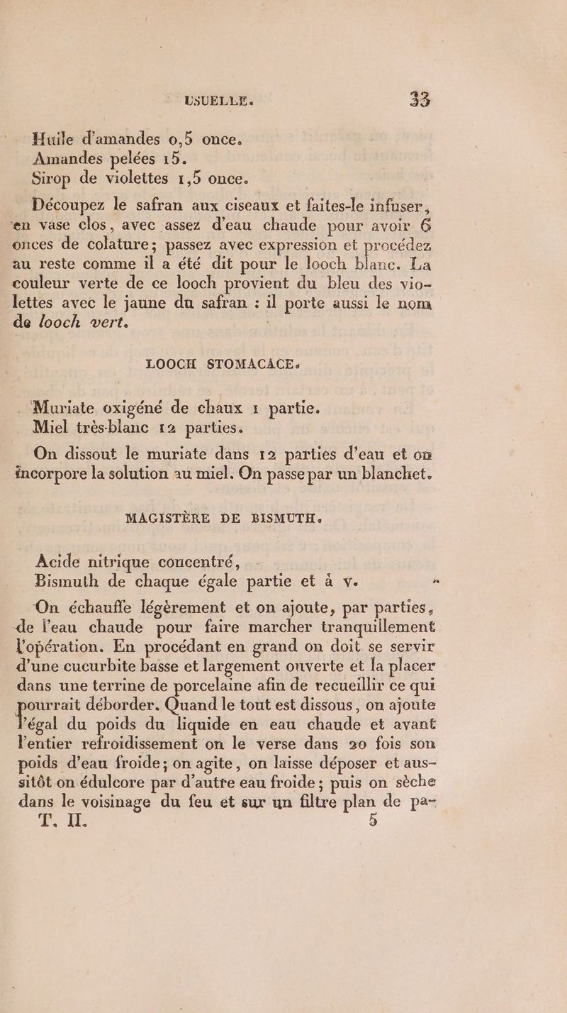 Huile d'amandes 0,5 once. Amandes pelées 15. Sirop de violettes 1,5 once. Découpez le safran aux ciseaux et faites-le infuser, en vase clos, avec assez d’eau chaude pour avoir 6 onces de colature; passez avec expression et procédez au reste comme il a été dit pour le looch blanc. La couleur verte de ce looch provient du bleu des vio- lettes avec le jaune du safran : il porte aussi le nom de looch vert. LOOCH STOMACAÂCEs . Muriate oxigéné de chaux : partie. Miel très-blanc 12 parties. On dissout le muriate dans 12 parties d’eau et on incorpore la solution au miel. On passe par un blanchet. MAGISTÈRE DE BISMUTH. Acide nitrique concentré, Bismuth de chaque égale partie et à v. “ ‘On échaufle légèrement et on ajoute, par parties, de l’eau chaude pour faire marcher tranquillement Vopération. En procédant en grand on doit se servir d’une cucurbite basse et largement onverte et la placer dans une terrine de porcelaine afin de recueillir ce qui pe déborder. Quand le tout est dissous, on ajoute ‘égal du poids du liquide en eau chaude et avant l'entier refroidissement on le verse dans 20 fois son oids d’eau froide; on agite, on laisse déposer et aus- sitôt on édulcore par d'autre eau froide ; puis on sèche dans le voisinage du feu et sur un filtre plan de pa- +. Le