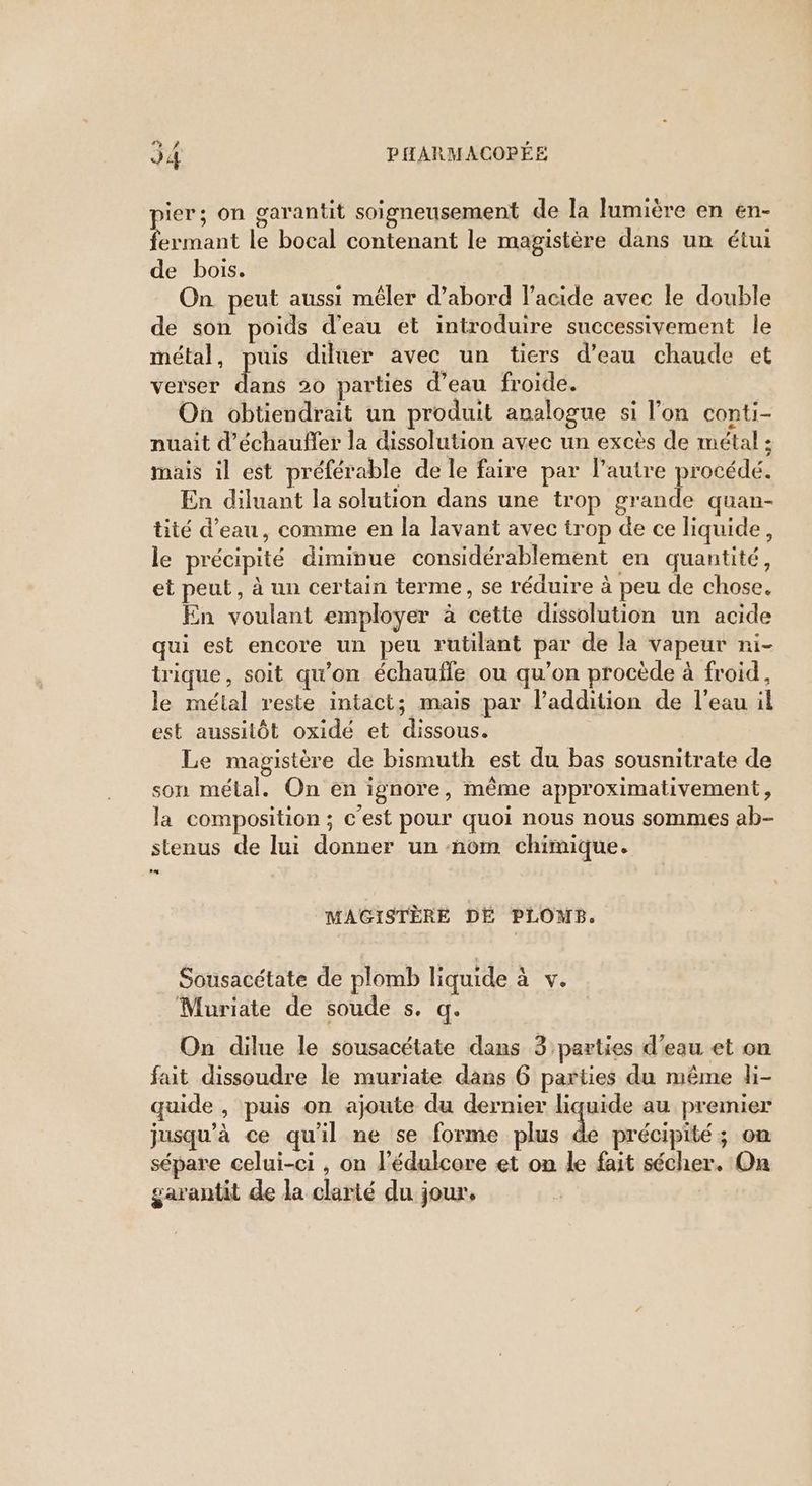 ier; on garantit soigneusement de la lumière en en- ant le bocal contenant le magistère dans un étui de bois. | On peut aussi mêler d’abord l’acide avec le double de son poids d'eau et introduire successivement le métal, puis diluer avec un tiers d’eau chaude et verser RE 20 parties d’eau froide. On obtiendrait un produit analogue si l’on conti- nuait d’échauffer la dissolution avec un excès de métal ; mais il est préférable de le faire par l’autre procédé. En diluant la solution dans une trop grande quan- tité d’eau, comme en la lavant avec trop de ce liquide, le précipité diminue considérablement en quantité, et peut, à un certain terme, se réduire à peu de chose. En voulant employer à cette dissolution un acide qui est encore un peu rutilant par de la vapeur ni- trique, soit qu'on échauffe ou qu’on procède à froid, le métal reste intact; mais par laddition de l'eau il est aussitôt oxidé et dissous. Le magistère de bismuth est du bas sousnitrate de son métal. On en ignore, même approximativement, la composition ; c'est pour quoi nous nous sommes ab- stenus de lui donner un nom chimique. MAGISTÈRE DÉ PLOMB. Sousacétate de plomb liquide à V. Muriate de soude s. q. On dilue le sousacétate dans 3 parties d’eau et on fait dissoudre le muriate dans 6 parties du même li- quide , puis on ajoute du dernier liquide au premier jusqu’à ce qu'il ne se forme plus de précipité ; on sépare celui-ci , on l’édulcore et on le fait sécher. On garantit de la clarté du jour,