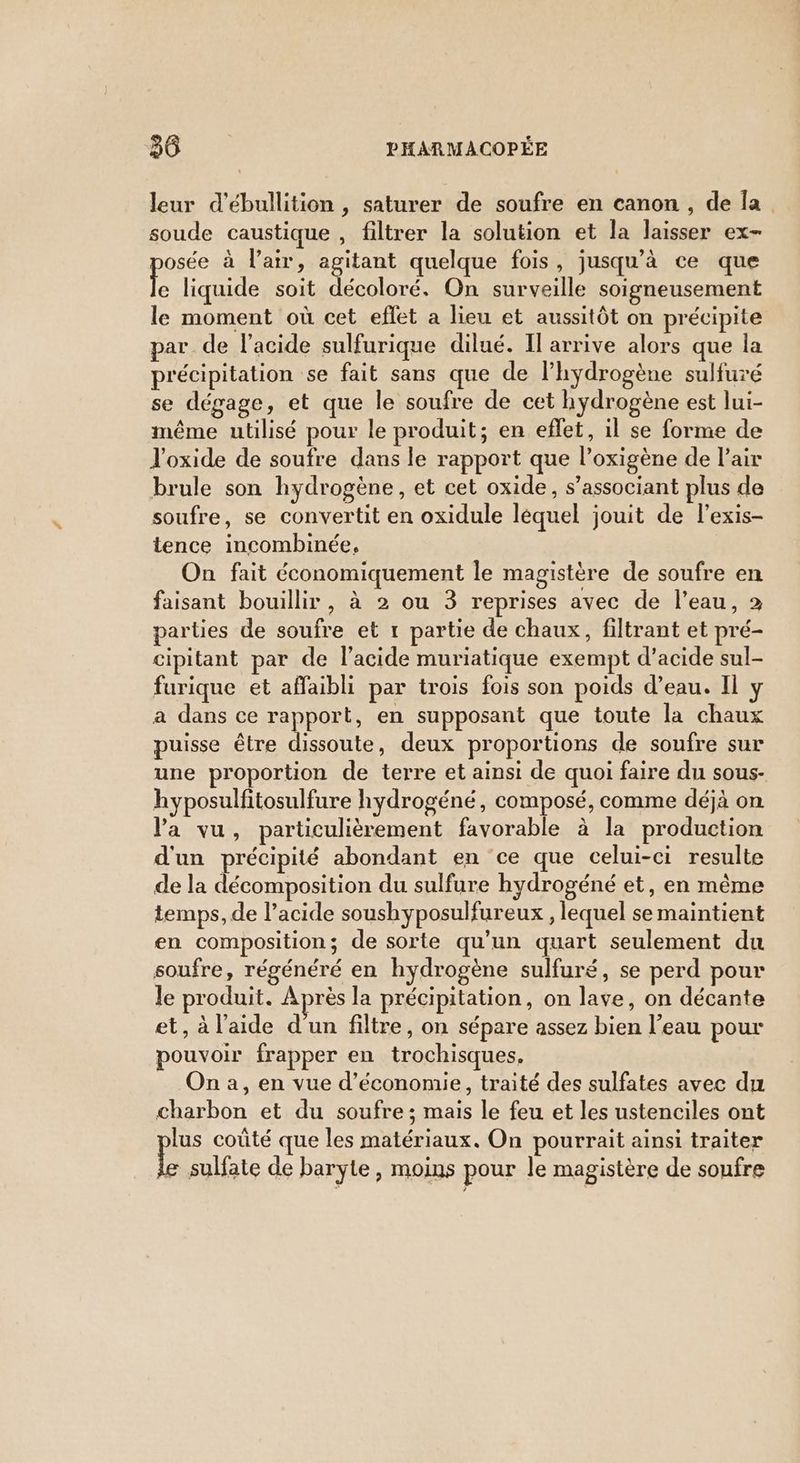 leur d'ébullition , saturer de soufre en canon , de Îa soude caustique , filtrer la solution et la laisser ex- osée à l'air, agitant quelque fois, jusqu’à ce que ke liquide soit décoloré. On surveille soigneusement le moment où cet eflet a lieu et aussitôt on précipite par de l'acide sulfurique dilué. Il arrive alors que la précipitation se fait sans que de l'hydrogène sulfuré se dégage, et que le soufre de cet hydrogène est lui- même utilisé pour le produit; en eflet, il se forme de l'oxide de soufre dans le rapport que l’oxigène de l'air brule son hydrogène, et cet oxide, s’associant plus de soufre, se convertit en oxidule léquel jouit de l’exis- tence incombinée, On fait économiquement le magistère de soufre en faisant bouillir, à 2 ou 3 reprises avec de l’eau, 2 parties de soufre et 1 partie de chaux, filtrant et pré- cipitant par de l'acide muriatique exempt d’acide sul- furique et affaibli par trois fois son poids d’eau. Il y a dans ce rapport, en supposant que toute la chaux puisse être dissoute, deux proportions de soufre sur une proportion de terre et ainsi de quoi faire du sous- hyposulfitosulfure hydrogéné, composé, comme déjà on Va vu, particulièrement favorable à la production d'un précipité abondant en ce que celui-ci resulte de la décomposition du sulfure hydrogéné et, en même temps, de l’acide soushyposulfureux , lequel se maintient en composition; de sorte qu'un quart seulement du soufre, régénéré en hydrogène sulfuré, se perd pour le produit. Après la précipitation, on lave, on décante et, à l'aide d'un filtre, on sépare assez bien l’eau pour pouvoir frapper en trochisques. na, en vue d'économie, traité des sulfates avec du charbon et du soufre ; mais le feu et les ustenciles ont lus coûté que les matériaux. On pourrait ainsi traiter ke sulfate de baryte , moins pour le magistère de soufre