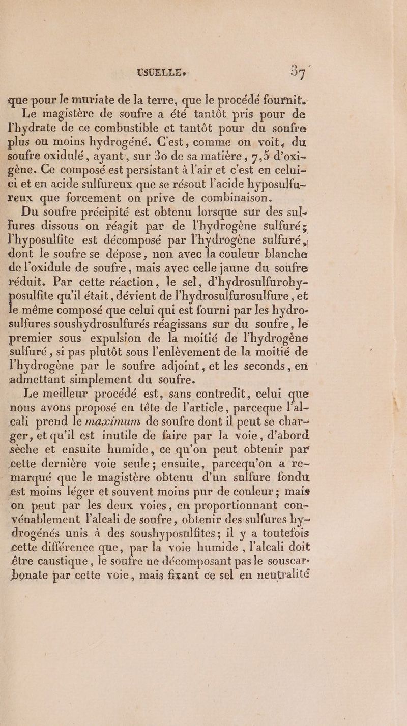 que pour le muriate de la terre, que le procédé fournit. Le magistère de soufre a été tantôt pris pour de l'hydrate de ce combustible et tantôt pour du soufre plus ou moins hydrogéné. C'est, comme on voit, du soufre oxidulé , ayant, sur 30 de sa matière, 7,5 d’oxi- gène. Ce composé est persistant à l'air et c’est en celui- ci et en acide sulfureux que se résout l'acide hyposulfu- reux que forcement on prive de combinaison. Du soufre précipité est obtenu lorsque sur des sul. fures dissous on réagit par de l'hydrogène sulfuré; lhyposulfite est décomposé par l'hydrogène sulfuré,, dont le soufre se dépose, non avec la couleur blanche de l’oxidule de soufre, mais avec celle jaune du soufre réduit. Par cette réaction, le sel, d’hydrosulfarohy- paie qu'il était , dévient de l’hydrosulfarosulfure , et e même composé que celui qui est fourni par les hydro- sulfures soushydrosulfurés réagissans sur du soufre, le premier sous expulsion de la moitié de l'hydrogène sulfuré , si pas plutôt sous l'enlèvement de la moitié de l'hydrogène par le soufre adjoint, et les seconds, en admettant simplement du soufre. Le meilleur procédé est, sans contredit, celui que nous avons proposé en tête de l’article, parceque lal- cali prend le maximum de soufre dont il peut se char- ger, et qu'il est inutile de faire par la voie, d’abord sèche et ensuite humide, ce qu’on peut obtenir par cette dernière voie seule; ensuite, parcequ'on a re- marqué que le magistère obtenu d’un sulfure fondu, est moins léger et souvent moins pur de couleur ; mais on peut par les deux voies, en proportionnant con- vénablement lalcali de soufre, obtenir des sulfures hy- drogénés unis à des soushyposulfites; il y a toutefois cette diflérence que, par la voie humide , l’alcah doit être caustique , le soufre ne décomposant pas le souscar- bonate par cette voie, mais fixant ce sel en neutralité