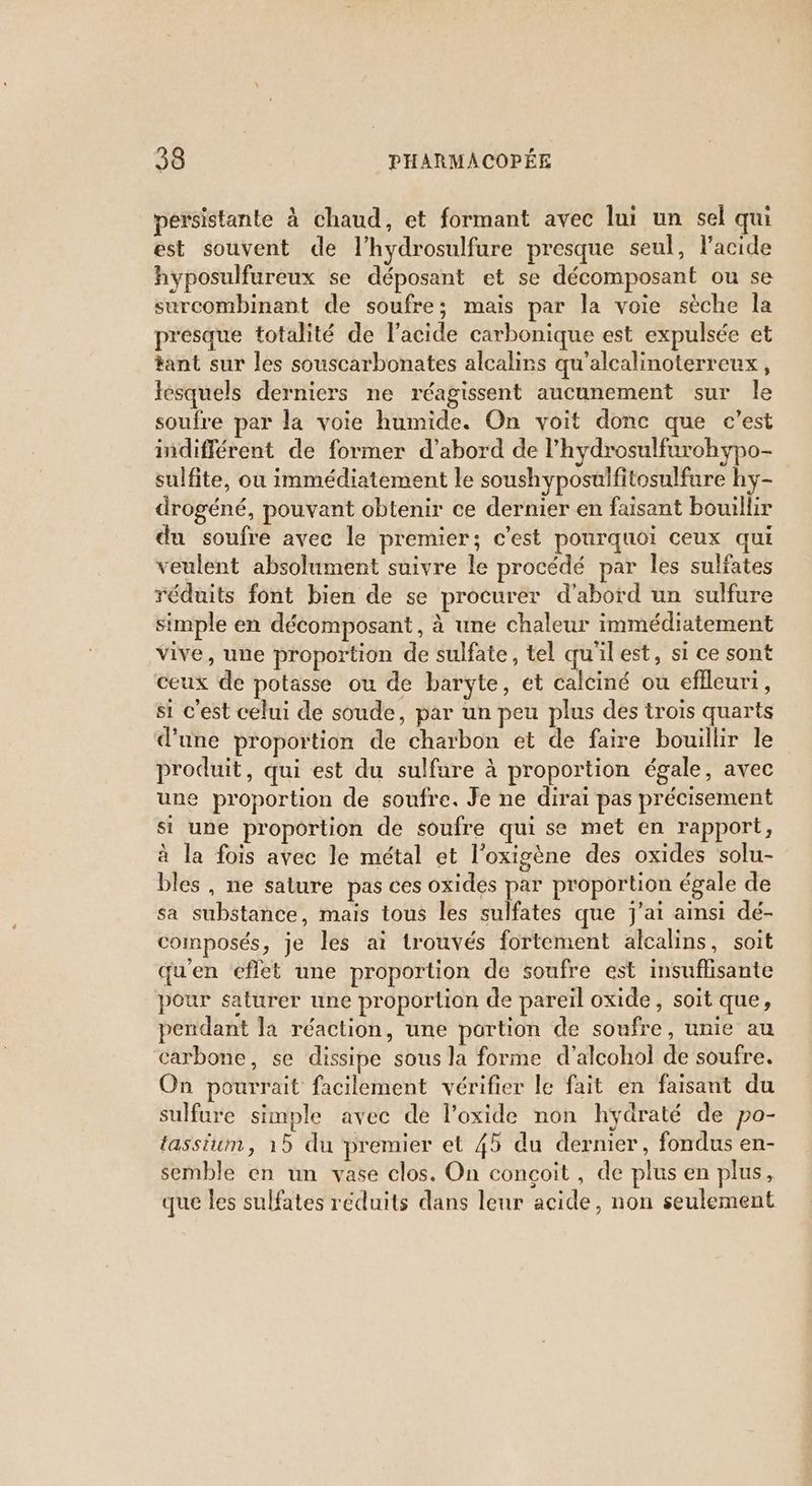 persistante à chaud, et formant avec lui un sel qui est souvent de l’hydrosulfure presque seul, l'acide hyposulfureux se déposant et se décomposant ou se surcombinant de soufre; mais par la voie sèche la presque totalité de l’acide carbonique est expulsée et tant sur les souscarbonates alcalins qu'alcalinoterreux, ésquels derniers ne réagissent aucunement sur le soufre par la voie humide. On voit donc que c’est indifférent de former d’abord de l’hydrosulfurohypo- sulfite, ou immédiatement le soushyposulfitosulfure hy- drogéné, pouvant obtenir ce dermier en faisant bouillir du soufre avec le premier; c'est pourquoi ceux qui veulent absolument suivre le procédé par les sulfates réduits font bien de se procurer d'abord un sulfure simple en décomposant, à une chaleur immédiatement vive, une proportion de sulfate, tel qu'il est, si ce sont ceux de potasse ou de baryte, et calciné ou eflleuri, si c'est celui de soude, par un peu plus des trois quarts d'une proportion de charbon et de faire bouillir le produit, qui est du sulfare à proportion égale, avec une proportion de soufre. Je ne dirai pas précisement si une proportion de soufre qui se met en rapport, à la fois avec le métal et l’oxigène des oxides solu- bles , ne sature pas ces oxides par proportion égale de sa substance, mais tous les sulfates que j'ai ainsi dé- composés, je les ai trouvés fortement alcalins, soit qu'en eflet une proportion de soufre est insuflisante pour saturer une proportion de pareil oxide, soit que, pendant la réaction, une portion de soufre, unie au carbone, se dissipe sous la forme d’alcohol de soufre. On pourrait facilement vérifier le fait en faisant du sulfure simple avec de l’oxide non hydraté de po- tassium, 15 du premier et 45 du dernier, fondus en- semble en un vase clos. On conçoit, de plus en plus, que les sulfates réduits dans leur acide, non seulement