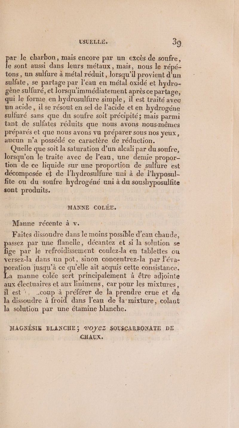 par le charbon, mais encore par un excès de soufre, le sont aussi dans leurs métaux, mais, nous le répé- tons , un sulfure à métal réduit, lorsqu'il provient d’un sulfate, se partage par l’eau en métal oxidé et hydro- gène sulfuré, et lorsqu'immédiatement après ce partage, qui le forme en hydrosulfure simple, il est traité avec un acide, il se résout en sel de l'acide et en hydrogéne sulfuré sans que du soufre soit précipité; mais parmi tant de sulfates réduits que nous avons nous-mêmes préparés et que nous avons vu préparer sous nos yeux, aucun n’a possédé ce caractère de réduction. Quelle que soit la saturation d’un alcali par du soufre, lorsqu'on le traite avec de l’eau, une demie propor- tion de ce liquide sur une proportion de sulfure est décomposée et de l'hydrosulfure uni à de l’hyposul- fie ou du soufre hydrogéné uni à du soushyposulfite sont produits. MANNE COLÉE. Manne récente à v. Faites dissoudre dans le moins possible d’eau chaude, passez par une flanelle, décantez et si la solution se fige par le refroidissement coulez-la en tablettes ou versez-la dans un pot, sinon concentrez-la par l'éva- poration jusqu'à ce qu'elle ait acquis cette consistance. La manne colée sert principalement à être adjointe aux électuaires et aux linimens, car pour les mixtures, il est ‘. .coup à préférer de la prendre crue et de la dissoudre à froid dans l’ean de la mixture, colant la solution par une étamine blanche. MAGNÉSIE BLANCHE; V0YEZ SOLSCARBONATE DE CHAUX: