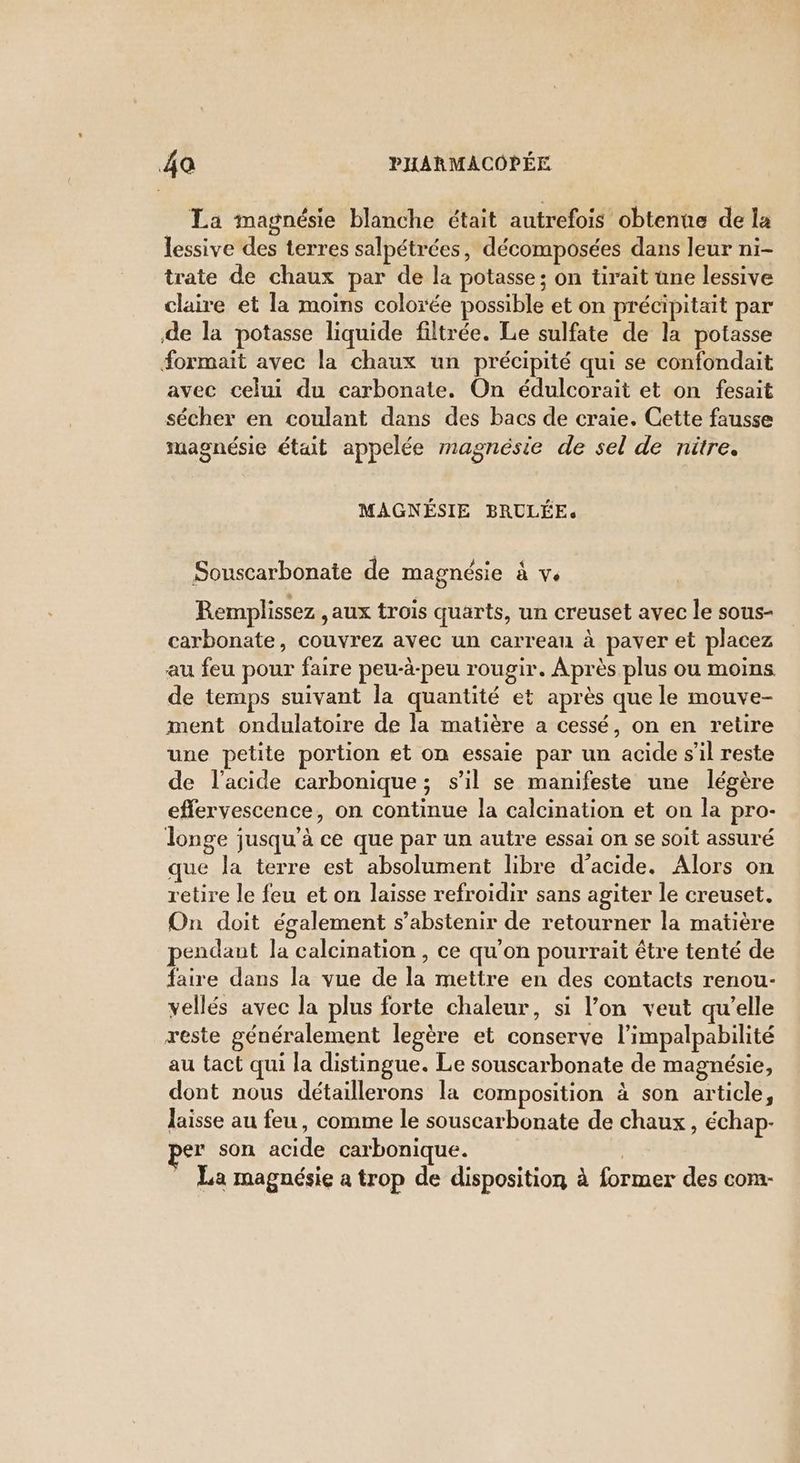 La magnésie blanche était autrefois obtenue de la lessive des terres salpétrées, décomposées dans leur ni- trate de chaux par de la potasse; on tirait une lessive claire et la moins colorée possible et on précipitait par de la potasse liquide filtrée. Le sulfate de la potasse formait avec la chaux un précipité qui se confondait avec celui du carbonate. On édulcorait et on fesait sécher en coulant dans des bacs de craie. Cette fausse magnésie était appelée magnésie de sel de nitre. MAGNÉSIE BRULÉE. Souscarbonate de magnésie à v. Remplissez , aux trois quarts, un creuset avec le sous- carbonate, couvrez avec un carreau à paver et placez au feu pour faire peu-à-peu rougir. Après plus ou moins de temps suivant la quantité et après que le mouve- ment ondulatoire de la matière a cessé, on en retire une petite portion et on essaie par un acide s’il reste de l'acide carbonique; s’il se manifeste une légère effervescence, on continue la calcination et on la pro- longe jusqu'à ce que par un autre essai on se soit assuré que la terre est absolument libre d'acide. Alors on retire le feu et on laisse refroidir sans agiter le creuset. On doit également s’abstenir de retourner la matière pendant la calcination , ce qu’on pourrait être tenté de faire dans la vue de la mettre en des contacts renou- vellés avec la plus forte chaleur, si l’on veut qu’elle reste généralement legère et conserve l’impalpabilité au tact qui la distingue. Le souscarbonate de magnésie, dont nous détaillerons la composition à son article, laisse au feu, comme le souscarbonate de chaux, échap- er son acide carbonique. | La magnésie a trop de disposition à former des com-