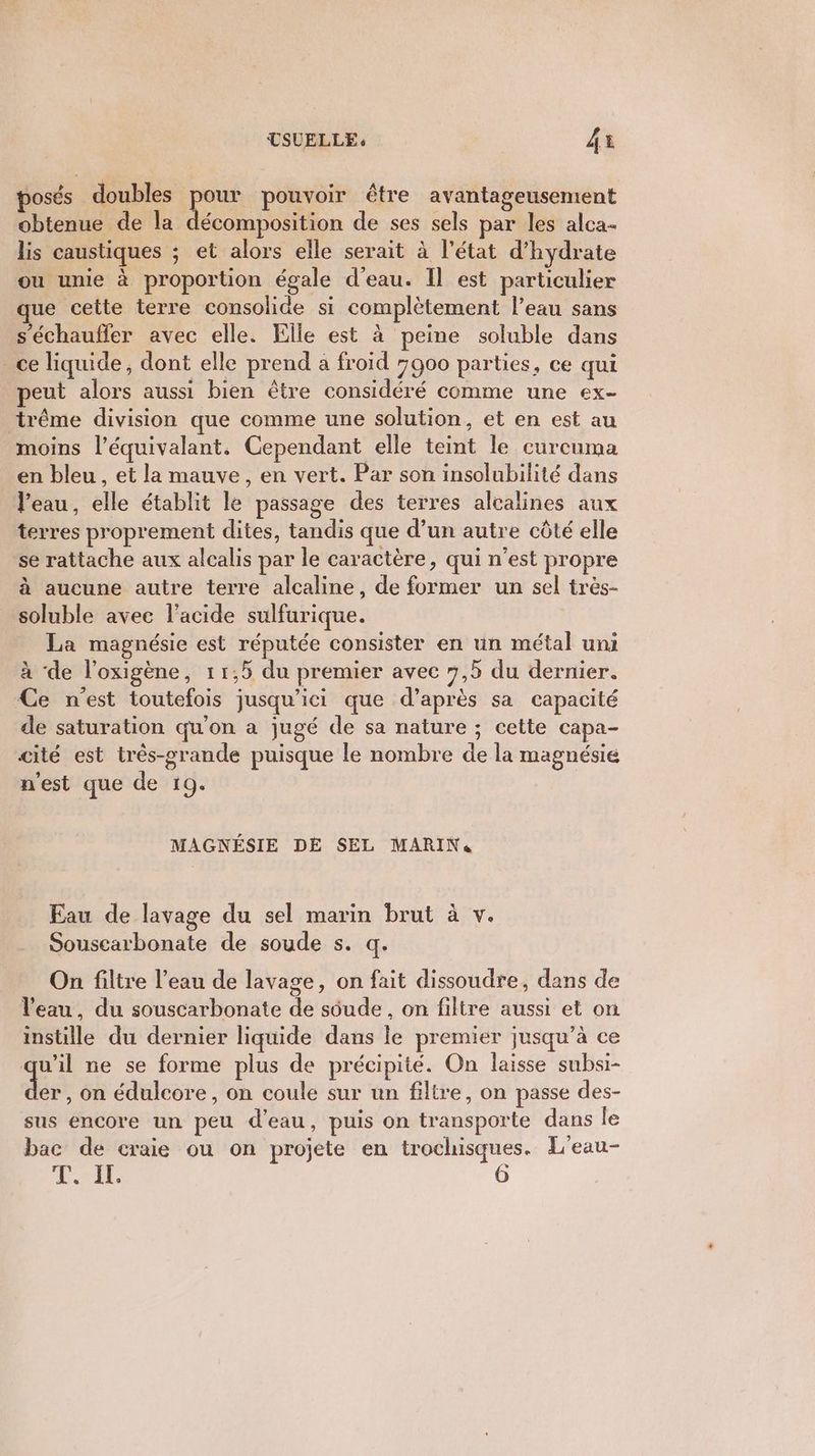 posés doubles pour pouvoir être avantageusement obtenue de la décomposition de ses sels par les alca- lis caustiques ; et alors elle serait à l'état d’hydrate ou unie à proportion égale d’eau. Il est particulier que cette terre consolide si complètement l’eau sans s'échauffer avec elle. Elle est à peine soluble dans ce liquide, dont elle prend a froid 7900 parties, ce qui peut alors aussi bien être considéré comme une ex- trême division que comme une solution, et en est au moins l’équivalant. Cependant elle teint le curcuma en bleu , et la mauve, en vert. Par son insolubilité dans l'eau, elle établit le passage des terres alcalines aux terres proprement dites, tandis que d’un autre côté elle se rattache aux alcalis par le caractère, qui n’est propre à aucune autre terre alcaline, de former un sel très- soluble avec l'acide sulfurique. La magnésie est réputée consister en un métal uni à ‘de l’oxigène, 11,5 du premier avec 7,5 du dernier. Ce n'est toutefois jusqu'ici que d’après sa capacité de saturation qu'on a jugé de sa nature ; cette capa- cité est très-srande puisque le nombre de la magnésié n'est que de 19. MAGNÉSIE DE SEL MARIN« Eau de lavage du sel marin brut à v. Souscarbonate de soude s. q. On filtre l’eau de lavage, on fait dissoudre, dans de l'eau, du souscarbonate de soude , on filtre aussi et on instille du dernier liquide dans le premier jusqu’à ce qu'il ne se forme plus de précipité. On laisse subsi- er, on édulcore, on coule sur un filtre, on passe des- sus encore un peu d’eau, puis on transporte dans le bac de craie ou on projete en trochisques. L'eau- TEE.