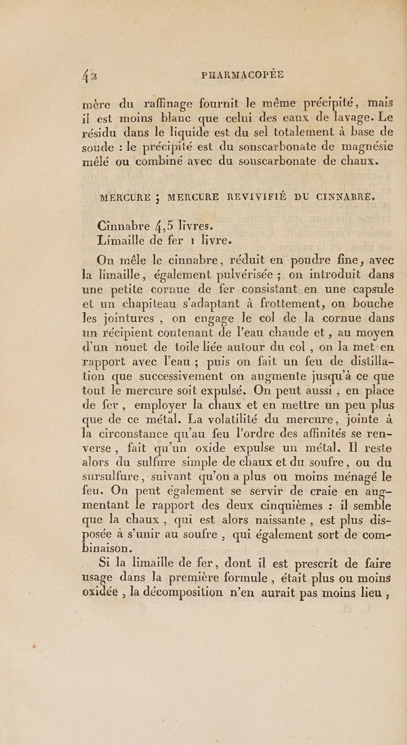 mére du raffinage fournit le même précipité, mais il est moins blanc que celui des eaux de lavage. Le résidu dans le liquide est du sel totalement à base de soude : le précipité est du souscarbonate de magnésie mêlé ou combiné avec du souscarbonate de chaux. MERCURE ; MERCURE REVIVIFIÉ DU CINNABRÉ, Cinnabre 4,5 livres. Limaille de fer 1 livre. On mêle le cinnabre, réduit en poudre fine, avec la limaille, également pulvérisée ; on introduit dans une petite cornue de fer consistant en une capsule et un chapiteau s'adaptant à frottement, on bouche les jointures , on engage le col de la cornue dans un récipient contenant de l’eau chaude et , au moyen d'un nouet de toile liée autour du col , on la met en rapport avec l’eau; puis on fait un feu de distilla- tion que successivement on augmente jusqu'à ce que tout le mercure soit expulsé. On peut aussi, en place de fer, employer la chaux et en mettre un peu plus que de ce métal. La volatilité du mercure, jointe à la circonstance qu'au feu l’ordre des affinités se ren- verse, fait qu’un oxide expulse un métal. Il reste alors du sulfure simple de chaux et du soufre, ou du sursulfure, suivant qu'on a plus ou moins ménagé le feu. On peut également se servir de craie en aug- mentant le rapport des deux cinquièmes : il semble que la chaux , qui est alors naissante , est plus dis- posée à s'unir au soufre , qui également sort de com- binaison. Si la limaille de fer, dont il est prescrit de faire usage dans la première formule , était plus ou moins oxidée , la décomposition n’en aurait pas moins lieu ,