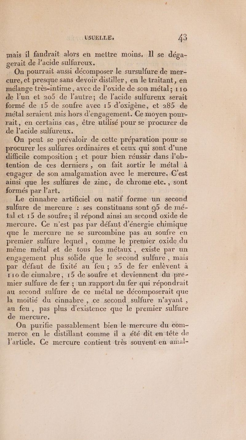 mais il faudrait alors en mettre moins. Il se déga- gerait de l'acide sulfureux. U . On pourrait aussi décomposer le sursulfure de mer- cure, et presque sans devoir distiller, en le traitant, en mélange très-intime , avec de l’oxide de son métal; 110 de l’un et 205 de l’autre; de l'acide sulfureux serait formé de 15 de soufre avec 15 d’oxigène, et 285 de métal seraient mis hors d'engagement. Ce moyen pour- rait, en certains cas, être utilisé pour se procurer de de l'acide sulfureux. | On peut se prévaloir de cette préparation pour se procurer les sulfures ordinaires et ceux qui sont d’une difhcile composition ; et pour bien réussir dans lob- tention de ces derniers, on fait sortir le métal à engager de son amalgamation avec le mercure. C'est ainsi que les sulfures de zinc, de chrome etc. , sont formés par l’art. | Le cinnabre artificiel ou natif forme un second sulfure de mercure : ses constituans sont 95 de mé- tal et 15 de soufre; il répond ainsi au second oxide de mercure. Ce n’est pas par défaut d'énergie chimique que le mercure ne se surcombine pas au soufre en premier sulfure lequel, comme le premier oxide du même métal et de tous les métaux, existe par un engagement plus solide que le second sulfure , mais par défaut de fixité au feu ; 25 de fer enlèvent à 110 de cinnabre, 15 de soufre et deviennent du pré- mier sulfure de fer ; un rapport du fer qui répondrait au second sulfure de ce métal ne décomposerait que la moitié du cinnabre , ce second sulfure n’ayant , au feu, pas plus d'existence que le premier sulfure de mercure, On purifie passablement bien le mercure du com- merce en le distillant comme il a été dit en tête de Varticle. Ce mercure contient très souvent en amal-