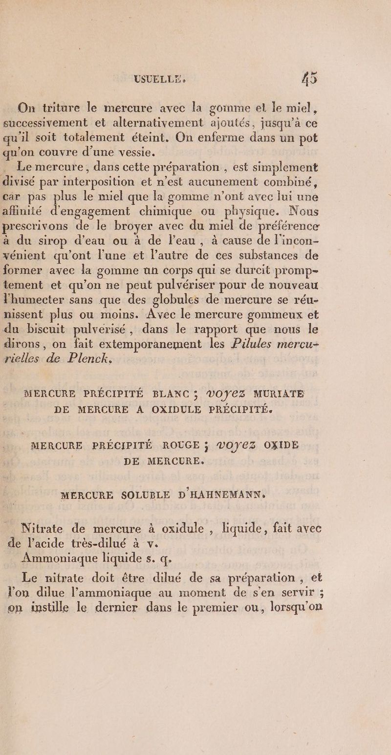 On triture le mercure avec la goinme et le miel, successivement et alternativement ajoutés, jusqu’à ce qu'il soit totalement éteint. On enferme dans un pot qu’on couvre d'une vessie. Le mercure, dans cette préparation , est simplement divisé par interposition et n’est aucunement combiné, car pas plus le miel que la gomme n’ont avec lui une affinité d'engagement chimique ou physique. Nous prescrivons de le broyer avec du miel de préférence à du sirop d’eau ou à de l’eau, à cause de l'incon- vénient qu'ont l'une et l’autre de ces substances de former avec la gomme an corps qui se durcit promp- tement et qu’on ne peut pulvériser pour de nouveau l'humecter sans que des globules de mercure se réu- nissent plus ou moins. Avec le mercure gommeux et du biscuit pulverisé, dans le rapport que nous le dirons, on fait extemporanement les Pilules mercu- rielles de Plenck. MERCURE PRÉCIPITÉ BLANC ; VOYEZ MURIATE DE MERCURE A OXIDULE PRÉCIPITÉ. MERCURE PRÉCIPITÉ ROUGE ; V0YEZ OXIDE DE MERCURE. MERCURE SOLUBLE D HAHNEMANN, Nitrate de mercure à oxidule , liquide, fait avec de l'acide très-dilué à v. Ammoniaque liquide s. q. Le nitrate doit être dilué de sa préparation , et lon dilue l’ammoniaque au moment de s'en servir ; on instille le dernier dans le premier ou, lorsqu'on
