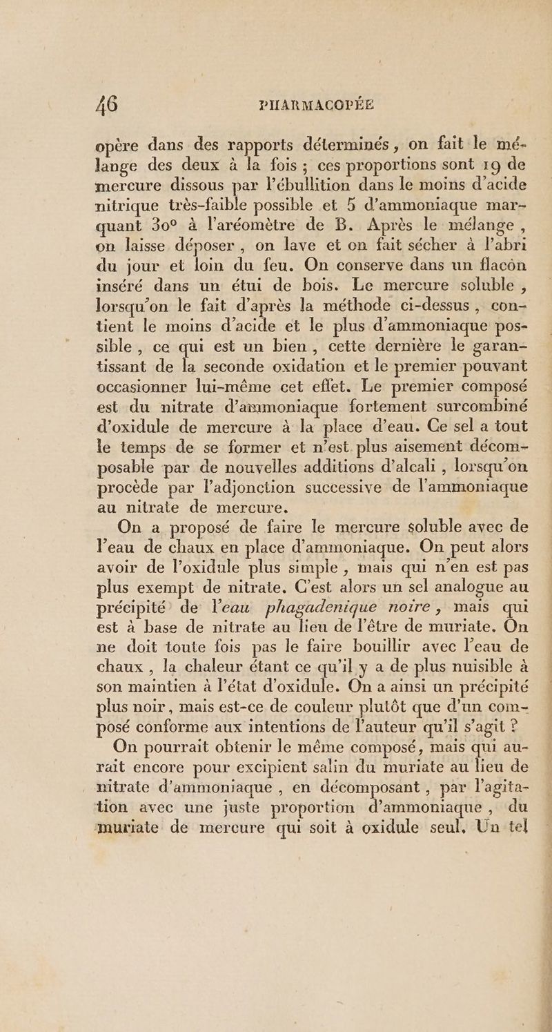 opère dans des rapports déterminés , on fait le mé- lange des deux à la fois; ces proportions sont 19 de mercure dissous par l’ébullition dans le moins d'acide nitrique très-faible possible et 5 d’ammoniaque mar- quant 30° à l'aréomètre de B. Après le mélange, on laisse déposer, on lave et on fait sécher à l'abri du jour et loin du feu. On conserve dans un flacon inséré dans un étui de bois. Le mercure soluble, lorsqu'on le fait d’après la méthode ci-dessus, con- tient le moins d'acide et le plus d’ammoniaque pos- sible , ce qui est un bien, cette dernière le garan- tissant de la seconde oxidation et le premier pouvant occasionner lui-même cet eflet. Le premier composé est du nitrate d’ammoniaque fortement surcombimé d’oxidule de mercure à la place d’eau. Ce sel a tout le temps de se former et n’est. plus aisement décom- posable par de nouvelles additions d’alcali , lorsqu'on procède par l’adjonction successive de l’ammoniaque au nitrate de mercure. On a proposé de faire le mercure soluble avec de l’eau de chaux en place d’ammoniaque. On peut alors avoir de l’oxidule plus simple , mais qui n'en est pas plus exempt de nitrate. C'est alors un sel analogue au précipité de Veau phagadenique noire, mais qui est à base de nitrate au lieu de l’être de muriate. On ne doit toute fois pas le faire bouillir avec l’eau de chaux , la chaleur étant ce qu’il y a de plus nuisible à son maintien à l’état d'oxidule. On a ainsi un précipité plus noir, mais est-ce de couleur plutôt que d’un com- posé conforme aux intentions de l’auteur qu'il s’agit ? On pourrait obtenir le même composé, mais qui au- rait encore pour excipient salin du muriate au lieu de nitrate d’ammoniaque , en décomposant , par l'agita- tion avec une juste proportion d’ammoniaque , du muriate de mercure qui soit à oxidule seul, Un tel sp De