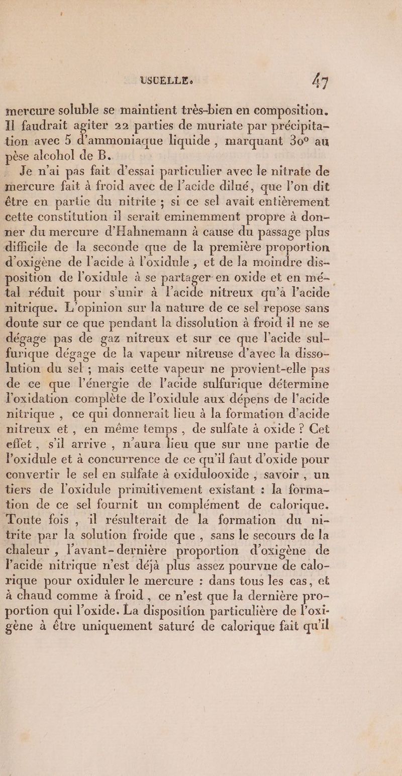 mercure soluble se maintient trés-bien en composition. Il faudrait agiter 22 parties de muriate par précipita- tion avec 5 d’ammoniaque liquide , marquant 30° au pèse alcohol de B. Je n’ai pas fait d'essai particulier avec le nitrate de mercure fait à froid avec de l'acide dilué, que l’on dit être en partie du nitrite ; si ce sel avait entièrement cette constitution il serait eminemment propre à don- ner du mercure d'Hahnemann à cause du passage plus difficile de la seconde que de la première proportion d'oxigène de l'acide à l’oxidule , et de la moindre dis- position de l’oxidule à se partager en oxide et en mé- tal réduit pour s'unir à l'acide nitreux qu’à l'acide nitrique. L'opinion sur la nature de ce sel repose sans doute sur ce que pendant la dissolution à froid il ne se dégage pas de gaz nitreux et sur ce que l'acide sul- furique dégage de la vapeur nitireuse d’avec la disso- lution du sel ; mais cette vapeur ne provient-elle pas de ce que l'énergie de l’acide sulfurique détermine loxidation complète de l’oxidule aux dépens de l'acide nitrique , ce qui donnerait lieu à la formation d’acide nitreux et, en même temps, de sulfate à oxide ? Cet effet, s'il arrive , n'aura lieu que sur une partie de loxidule et à concurrence de ce qu’il faut d’oxide pour convertir le sel en sulfate à exidulooxide ; savoir , un tiers de l'oxidule primitivement existant : la forma- tion de ce sel fournit un complément de calorique. Toute fois , il résulterait de la formation du ni- trite par la solution froide que , sans le secours de la chaleur , l’avant- dernière proportion d’oxigène de lacide nitrique n’est déjà plus assez pourvue de calo- rique pour oxiduler le mercure : dans tous les cas, et à chaud comme à froid , ce n’est que la dernière pro- portion qui l’oxide. La disposition particulière de l’oxi- gène à être uniquement saturé de calorique fait qu'il