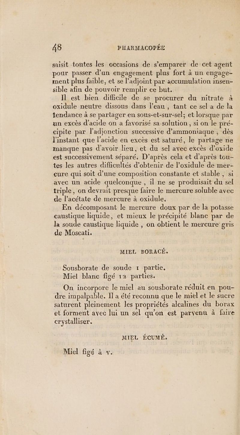 saisit toutes les occasions de s’emparer de cet agent pour passer d’un engagement plus fort à un engage- ment plus faible, et se l’adjoint par accumulation insen- sible afin de pouvoir remplir ce but. Il est bien difficile de se procurer du nitrate à oxidule neutre dissous dans l’eau , tant ce sel a de la tendance à se partager en sous-et-sur-sel; et lorsque par un excès d'acide on a favorisé sa solution , si on le pré- cipite par l’adjonction successive d’ammoniaque ; dès l'instant que l'acide en excès est saturé, le partage ne manque pas d'avoir lieu, et du sel avec excès d’oxide est successivement séparé. D’après cela et d’après tou- tes les autres difficultés d'obtenir de l’oxidule de mer- cure qui soit d’une composition constante et stable , si avec un acide quelconque , il ne se produisait du sel triple, on devrait presque faire le mercure soluble avec de lacétate de mercure à oxidule. En décomposant le mercure doux par de la potasse caustique liquide, et mieux le précipité blanc par de la soude caustique liquide , on obtient le mercure gris de Moscati. MIEL BORACÉ. Sousborate de soude r partie. Miel blanc figé 12 parties. On incorpore le miel au sousborate réduit en pou- dre impalpable. Il a été reconnu que le miel et le sucre saturent pleinement les propriétés alcalines du borax et forment avec lui un sel qu'on est parvenu à faire crystalliser. MIEL ÉCUMÉ. Miel figé à v.