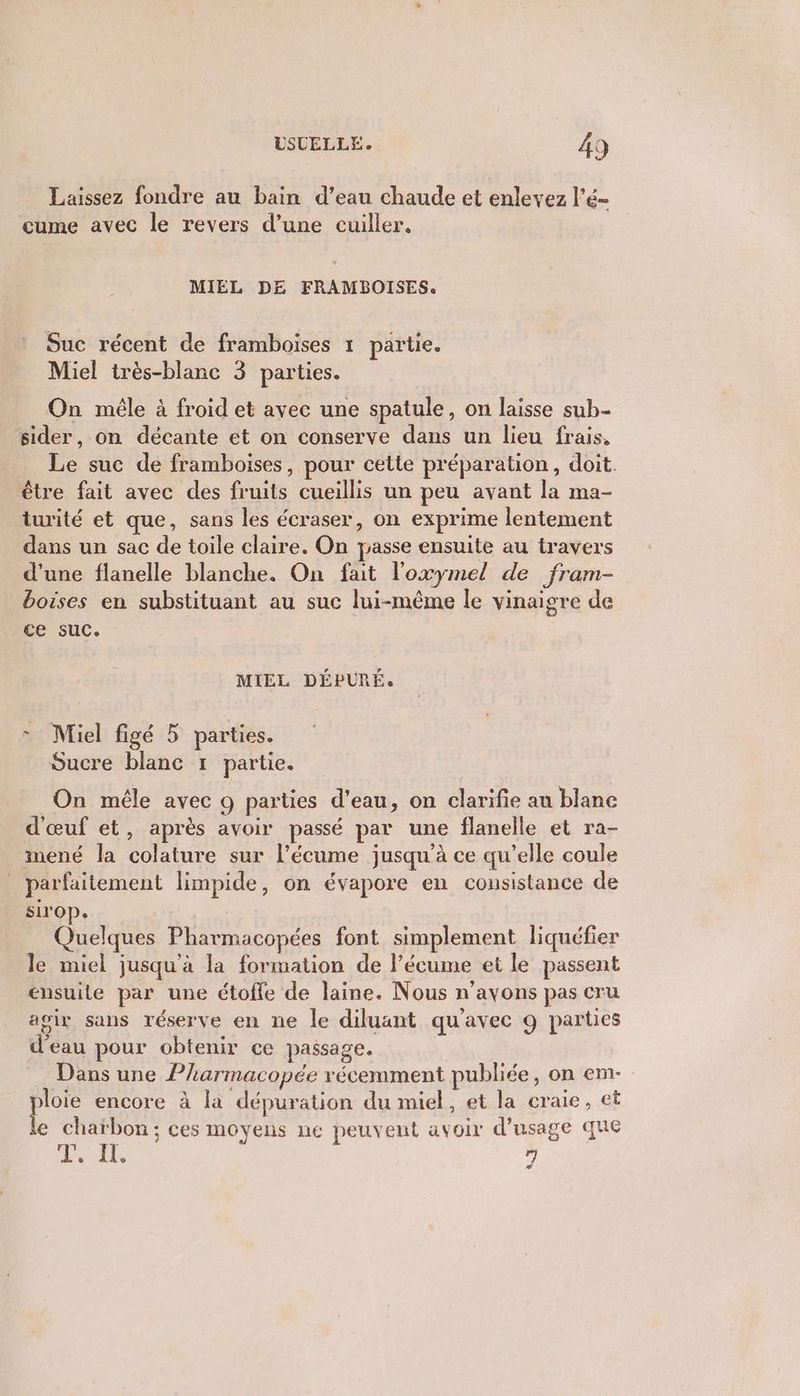 Laissez fondre au bain d’eau chaude et enlevez l’é- cume avec le revers d’une cuiller. MIEL DE FRAMBOISES. Suc récent de framboises 1 partie. Miel très-blanc 3 parties. On mêle à froid et avec une spatule, on laisse sub- sider, on décante et on conserve dans un lieu frais. Le suc de framboises, pour cette préparation, doit. être fait avec des fruits cueillis un peu avant la ma- turité et que, sans les écraser, on exprime lentement dans un sac de toile claire. On passe ensuite au travers d’une flanelle blanche. On fait l'oxymel de fram- boises en substituant au suc lui-même le vinaigre de ce suc. MIEL DÉPURÉ. + Miel figé 5 parties. Sucre blanc :… partie. On mêle avec 9 parties d’eau, on clarifie au blane d'œuf et, après avoir passé par une flanelle et ra- mené la colature sur l’écume jusqu’à ce qu’elle coule _ parfaitement limpide, on évapore en consistance de sirop. Quelques Pharmacopées font simplement liquéfier le miel jusqu’à la formation de l’écume et le passent ensuite par une étofle de laine. Nous n’ayons pas cru agir sans réserve en ne le diluant qu'avec 9 parues d’eau pour obtenir ce passage. Dans une Pharmacopée récemment publiée, on em- ploie encore à la dépuration du miel, et la craie, et le chaïbon; ces moyens ne peuvent avoir d'usage que LE 7