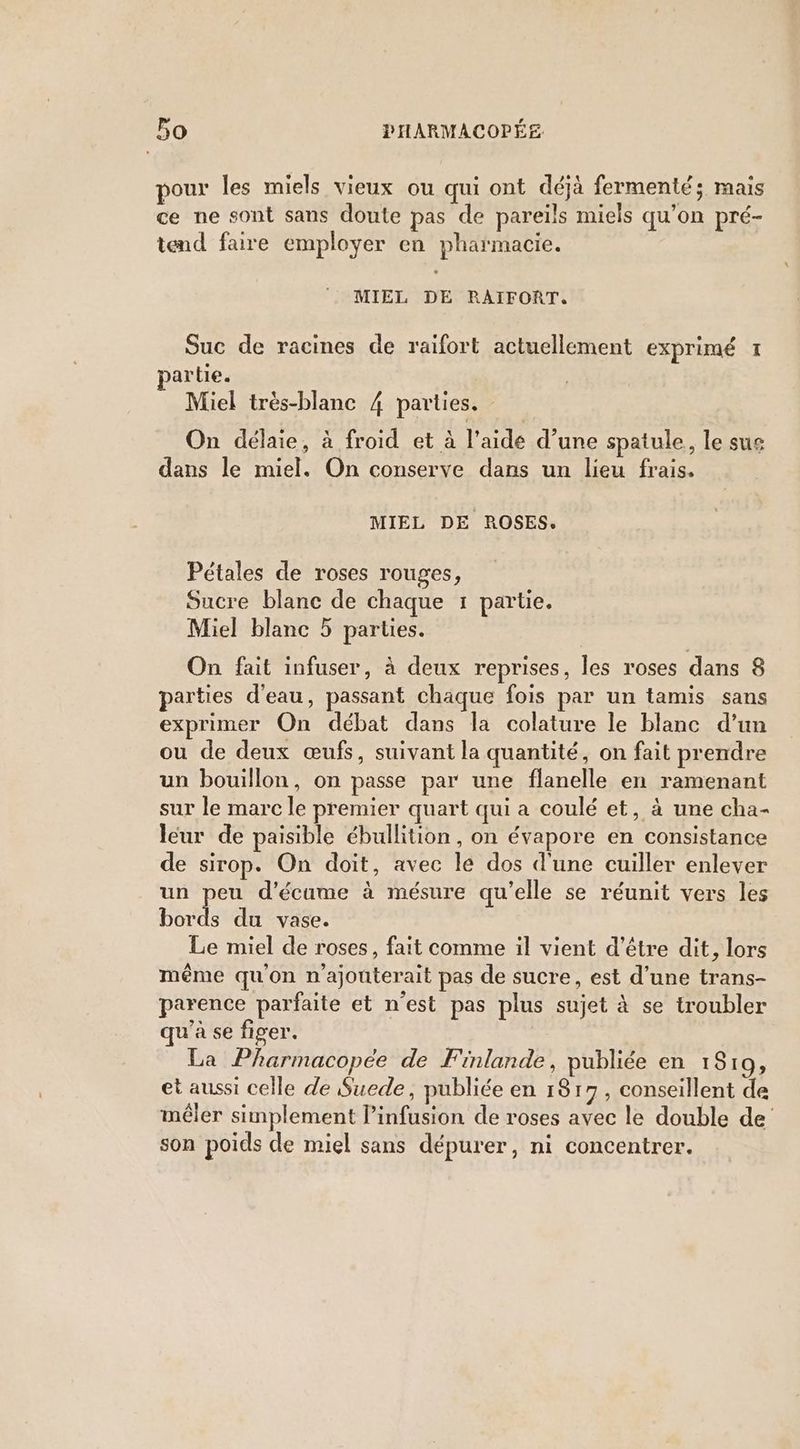 pour les miels vieux ou qui ont déjà fermenté; mais ce ne sont sans doute pas de pareils miels qu’on pré- tend faire employer en pharmacie. MIEL DE RAIFORT. Suc de racines de raifort actuellement exprimé I artie. Miel très-blanc 4 parties. On délaie, à froid et à l’aide d’une spatule, le sue dans le miel. On conserve dans un lieu frais. MIEL DE ROSES. Pétales de roses rouges, Sucre blanc de chaque 1 partie. Miel blanc 5 parties. On fait infuser, à deux reprises, les roses dans 8 parties d'eau, passant chaque fois par un tamis sans exprimer On débat dans la colature le blanc d’un ou de deux œufs, suivant la quantité, on fait prendre un bouillon, on passe par une flanelle en ramenant sur le marc le premier quart qui a coulé et, à une cha- leur de paisible ébullition, on évapore en consistance de sirop. On doit, avec le dos d'une cuiller enlever un peu d’écume à mésure qu'elle se réunit vers les bords du vase. Le miel de roses, fait comme il vient d’être dit, lors même qu'on n'ajouterait pas de sucre, est d’une trans- parence parfaite et n’est pas plus sujet à se troubler qu'à se figer. La Pharmacopée de Finlande, publiée en 1819, et aussi celle de Suede, publiée en 1817, conseillent de mêler simplement l’infusion de roses avec le double de son poids de miel sans dépurer, ni concentrer.