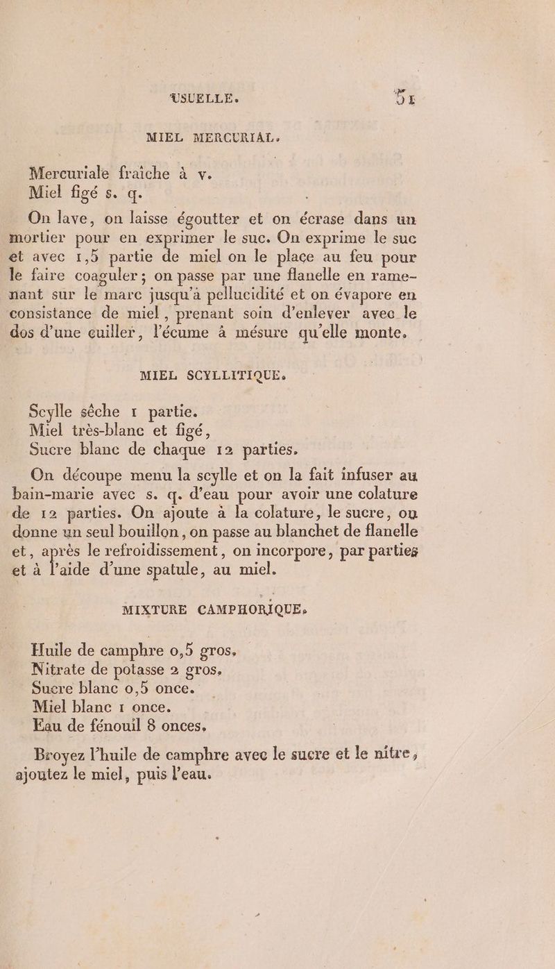 MIEL MERCURIAL, Mercuriale fraiche à v. Miel figé s. q. On lave, on laisse égoutter et on écrase dans un mortier pour en exprimer le suc. On exprime le suc et avec 1,3 partie de miel on le place au feu pour le faire coaguler ; on passe par une flanelle en rame- nant sur le marc jusqu’à pellucidité et on évapore en consistance de miel, prenant soin d’enlever avec le dos d’une cuiller, l’'écume à mésure qu'elle monte. MIEL SCYLLITIQUE, Scylle sèche r partie. Miel très-blanc et figé, Sucre blanc de chaque 12 parties, On découpe menu la scylle et on la fait infuser au bain-marie avec s. q. d’eau pour avoir une colature de 12 parties. On ajoute à la colature, le sucre, ou donne un seul bouillon , on passe au blanchet de flanelle et, après le refroidissement, on incorpore, par partieg et à laide d’une spatule, au miel. MIXTURE CAMPHORIQUE» Huile de camphre 0,5 gros. Nitrate de potasse 2 gros. Sucre blanc 0,5 once. Miel blanc 1 once. Fau de fénouil 8 onces, Broyez l'huile de camphre avec le sucre et le nitre, ajoutez le miel, puis l’eau.