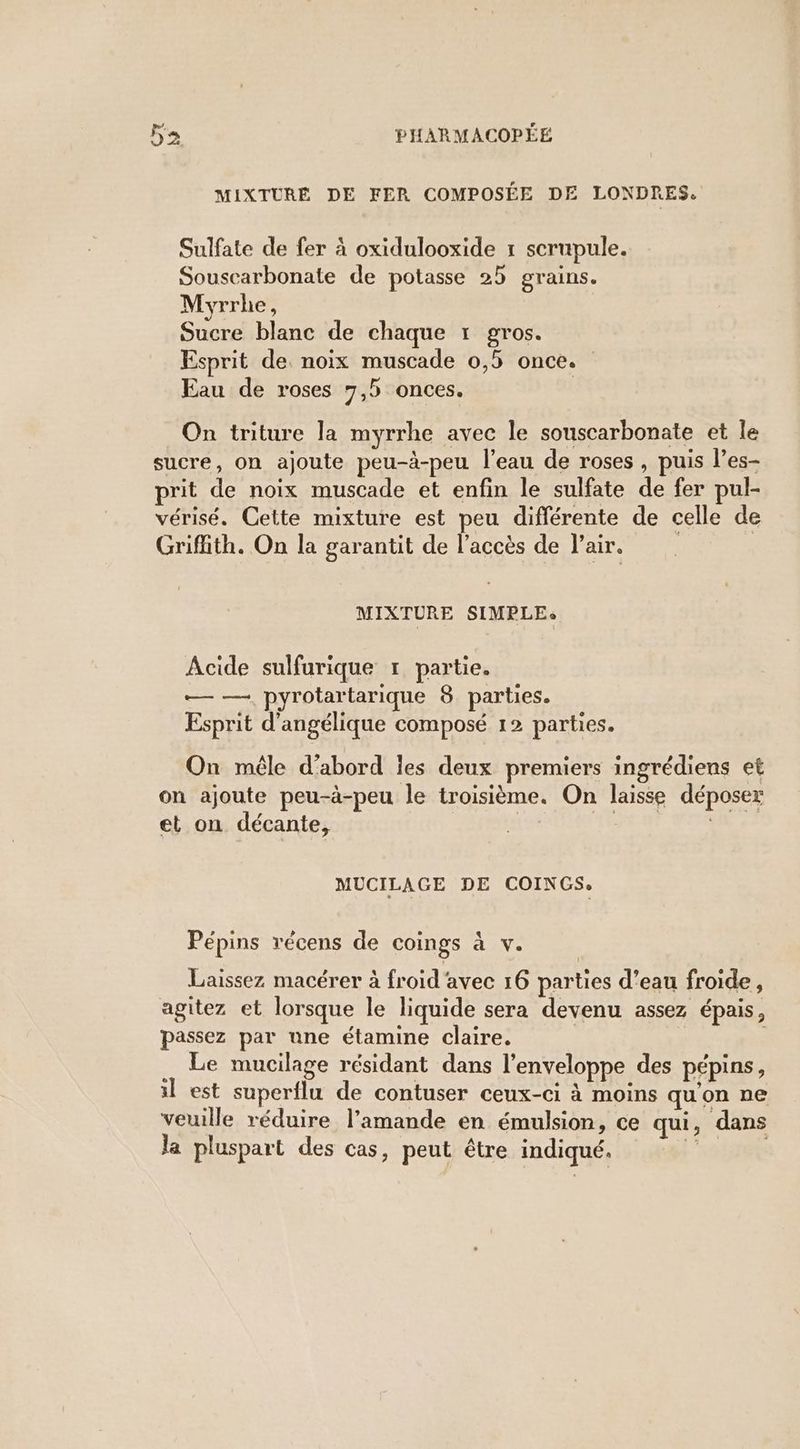 MIXTURE DE FER COMPOSÉE DE LONDRES. Sulfate de fer à oxidulooxide 1 scrupule. Souscarbonate de potasse 25 grains. Myrrhe, Sucre blanc de chaque 1 gros. Esprit de noix muscade 0,5 once. Eau de roses 7,5 onces. | On triture la myrrhe avec le souscarbonate et le sucre, on ajoute peu-à-peu l’eau de roses, puis l’es- prit de noix muscade et enfin le sulfate de fer pul- vérisé. Cette mixture est peu différente de celle de Griffith. On la garantit de l’accès de l'air. | MIXTURE SIMPLE, Acide sulfurique 1 partie. Te pyrotartarique 8 parties. Esprit d’angélique composé 12 parties. P geuq P paru On mêle d'abord les deux premiers ingrédiens et on ajoute peu-à-peu le troisième. On laisse déposer et on décante, MUCILAGE DE COIN GSe Pépins récens de coings à .V. Laissez macérer à froid'avec 16 parties d’eau froide, agitez et lorsque le liquide sera devenu assez épais, passez par une étamine claire, | | Le mucilage résidant dans l'enveloppe des pépins, il est superflu de contuser ceux-ci à moins qu'on ne veuille réduire l’amande en émulsion, ce qui, dans la pluspart des cas, peut être indiqué. ae