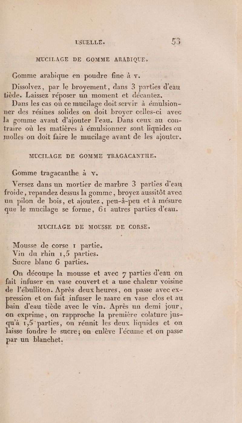 9 MUCILAGE DE GOMME ARABIQUE. Gomme arabique en poudre fine à v. Dissolvez, par le broyement, dans 3 parties d'eau tiède. Laissez réposer un moment et décantez. … Dans les cas où ce mucilage doit servir à émulsion- ner des résines solides on doit broyer celles-ci avec la gomme avant d’ajouter l’eau. Dans ceux au con- traire où les matières à émulsionner sont liquides ou molles on doit faire le mucilage avant de les ajouter. MUCILAGE DE GOMME TRAGACANTHE, Gomme tragacanthe à v. Versez dans un mortier de marbre 3 parties d'ean froide , repandez dessus la gomme, broyez aussitôt avec un pilon de bois, et ajoutez, peu-à-peu et à mésure que le mucilage se forme, 61 autres parties d’eau. MUCILAGE DE MOUSSE DE CORSE. L Mousse de corse 1 partie. Vin du rhin 1,5 parties. Sucre blanc 6 parties. On découpe la mousse et avec 7 parties d'eau on . fait infuser en vase couvert et a une chaleur voisine de l’ébulliton. Après deux heures, on passe avec ex- pression et on fait infuser le marc en vase clos et au bain d’eau tiède avec le vin. Après un demi jour, on exprime, on rapproche la première colature jus- qu'à 1,5 parties, on réunit les deux liquides et on laisse fondre le sucre; on enlève l'écume et on passe par un blanchet.