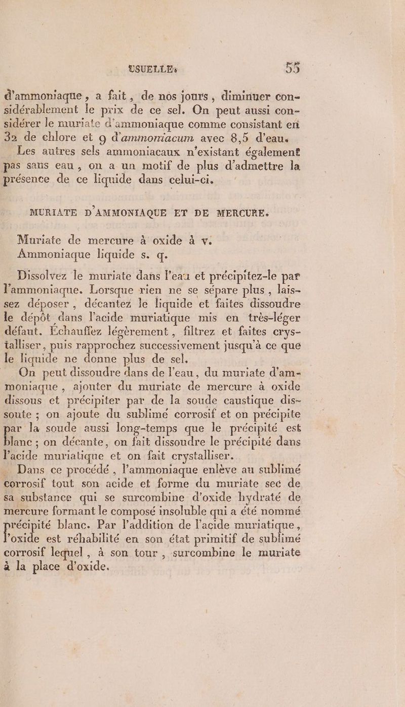 d'ammoniaque , a fait, de nos jours, diminuer con- sidérablement le prix de ce sel. On peut aussi con- sidérer le muriate d'ammoniaque comme consistant en 32 de chlore et 9 d'ammoniacum avec 8,5 d’eau. Les autres sels ammoniacaux n’existant également pas sans eau, on a un motif de plus d'admettre la présence de ce liquide dans celui-ci. MURIATE D'AMMONIAQUE ET DE MERCURE: Muriate de mercure à oxide à v. Ammoniaque liquide s:1q: Dissolvez le muriate dans l’eau et précipitez-le par lammoniaque. Lorsque rien ne se sépare plus, lais- sez déposer, décantez le liquide et faites dissoudre le dépôt dans l'acide muriatique mis en très-léger défaut. Echauflez légèrement, filtrez et faites crys- talliser, puis rapprochez successivement jusqu’à ce que le liquide ne donne plus de sel. = On peut dissoudre dans de l’eau, du muriate d’am- moniaque , ajouter du muriate de mercure à oxide dissous et précipiter par de la soude caustique dis- soute ; on ajoute du sublime corrosif et on précipite jar la soude aussi long-temps que le précipité est lanc ; on décante, on fait dissoudre le précipité dans l'acide muriatique et on fait crystalliser. Dans ce procédé , l’ammoniaque enlève au sublimé corrosif tout son acide et forme du muriate sec de sa substance qui se surcombine d’oxide hydraté de mercure formant le composé insoluble qui a été nommé récipité blanc. Par l’addition de l'acide muriatique, Post e est réhabilité en son état primitif de sublimé corrosif lequel , à son tour , surcombine le muriate à la place d’oxide.