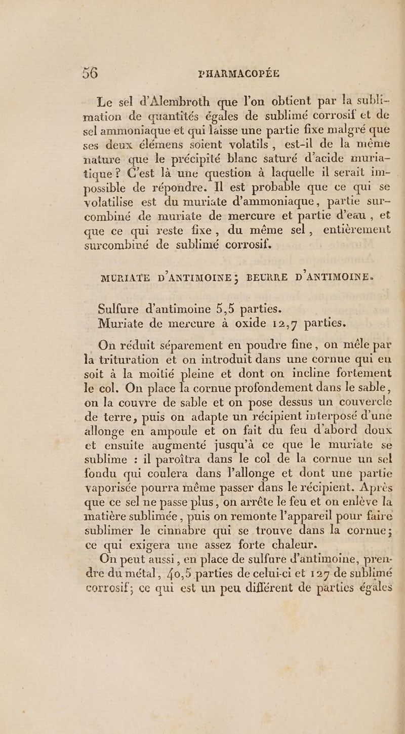 Le sel d'Alembroth que l'on obtüent par la subli- mation de quantités égales de sublimé corrosif et de sel ammoniaque et qui laisse une partie fixe malgré que ses deux élémens soient volatils, est-il de la même nature que le précipité blanc saturé d'acide muria- tique ? C'est là une question à laquelle il serait im- possible de répondre. IL est probable que ce qui se volatilise est du muriate d’ammoniaque, partie sur- combiné de muriate de mercure et partie d’eau , et que ce qui reste fixe, du même sel, entièrement surcombiré de sublimé corrosif. MURIATE D'ANTIMOINE; BEURRE D ANTIMOINE. Sulfure d’antimoine 5,5 parties. Muriate de mercure à oxide 12,7 parties. On réduit séparement en poudre fine, on mêle par la trituration et on introduit dans une cornue qui eu soit à la moitié pleine et dont on incline fortement le col. On place la cornue profondement dans le sable, on la couvre de sable et on pose dessus un couvercle de terre, puis on adapte un récipient interposé d’une allonge en ampoule et on fait du feu d'abord doux et ensuite augmenté jusqu'à ce que le muriate se sublime : il paroîtra dans le col de la cornue un sel fondu qui coulera dans l’allonge et dont une partie vaporisée pourra même passer dans le récipient. Après que ce sel ne passe plus, on arrête le feu et on enlève la matière sublimée , puis on remonte l’appareil pour faire sublimer le cinnabre qui se trouve dans la cornue; ce qui exigera une assez forte chaleur. On peut aussi, en place de sulfure d’antimoine, pren- dre du métal, {0,5 parties de celui-ci et 127 de sublimé corrosif; ce qui est un peu diflérent de parties égales