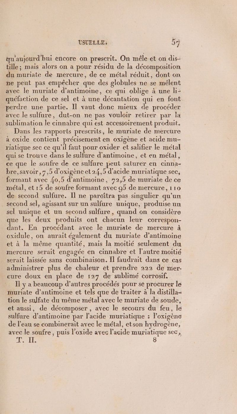 qu'aujourd'hui encore on prescrit. On mêle et on dis- tille ; mais alors on a pour résidu de la décomposition du muriate de mercure, de ce métal réduit, dont on he peut pas empêcher que des globules ne se mélent avec le muriate d’antimoine, ce qui oblige à une li- quéfaction de ce sel et à une décantation qui en font perdre une partie. Il vaut donc mieux de procéder avec le sulfure, dut-on ne pas vouloir retirer par la sublimation le cinnabre qui est accessoirement produit. … Dans les rapports prescrits, le muriate de mercure a oxide contient précisement en oxigène et acide mu- riatique sec ce qu'il faut pour oxider et salifier le métal qui se trouve dans le sulfure d’antimoine, et en métal, ce que le soufre de ce sulfure peut saturer en cinna- bre,savoir, 7,5 d’oxigène et 24,5 d'acide muriatique sec, formant avec 40,5 d’antimoine, 92,5 de muriate de ce métal, et 15 de soufre formant avec 95 de mercure, 110 de second sulfure. Il ne paroîtra pas singulier qu'un . second sel, agissant sur un sulfure unique, produise un sel uxique et un second sulfure, quand on considère que les deux produits ont chacun leur correspon- dant. En procédant avec le muriate de mercure à oxidule, on aurait également du muriate d’antimoine et à la même quantité, mais la moitié seulement du mercure serait engagée en cinnabre et l’autre moitié serait laissée sans combinaison. Îl faudrait dans ce cas administrer plus de chaleur et prendre 222 de mer eure doux en place de 127 de sublimé corrosif. Il ÿ a beaucoup d’autres procédés pour se procurer le muriate d’antimoine et tels que de traiter à la distilla- tion le sulfate du même métal avec le muriate de soude, et aussi, de décomposer , avec le secours du feu, le sulfure d’antimoine par l'acide muriatique : Foxigène de l’eau se combinerait avec le métal, etson hydrogène, avec le soufre , puis l'oxide avec l'acide muriatique sec, ie > 8