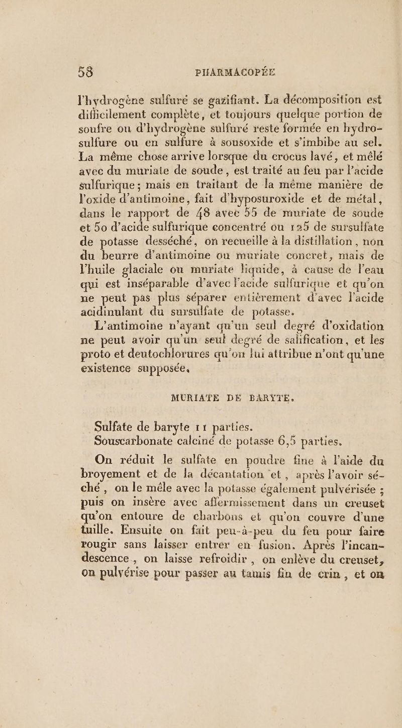l'hydrogène sulfuré se gazifiant. La décomposition est diflicilement complète, et toujours quelque portion de soufre ou d'hydrogène sulfuré reste formée en hydro- sulfure ou en sulfure à sousoxide et s’imbibe au sel. La même chose arrive lorsque du crocus lavé, et mêlé avec du muriaie de soude, esl traité au feu par l'acide sulfurique ; mais en traitant de la même manière de l'oxide d’antimoine, fait d’hyposuroxide et de métal, dans le rapport de 48 avec 55 de muriate de soude et 5o d’acide sulfurique concentré où 125 de sursulfate de potasse desséché, on recueille à la distillation, non du beurre d’antimoine on muriate concret, mais de l'huile glaciale ou muriate liquide, à cause de l’eau qui est inséparable d’avec Facide sulfurique et qu'on ne peut pas plus séparer entièrement d'avec l'acide acidinulant du sursulfate de potasse. L’antimoine n'ayant qu’un seul degré d’oxidation ne peut avoir qu'un seul degré de sahfication, et les proto et deutochlorures qu'on lui attribue n’ont qu'une existence supposée, MURIATE DE BARŸTE. Sulfate de baryte 11 parties. | Souscarbonate calciné de potasse 6,5 parties. On réduit le sulfate en poudre fine à l’aide du broyement et de la décantation et, après lavoir sé- ché, on le mêle avec la potasse également pulvérisée ; puis on insère avec aflermissement dans un creuset qu'on entoure de charbons et qu'on couvre d'une tuille. Ensuite on fait peu-à-peu du feu pour faire rougir sans laisser entrer en fusion. Après l’incan- descence , on laisse refroidir, on enlève du creuset, on pulvérise pour passer au tamis fin de crin, et on