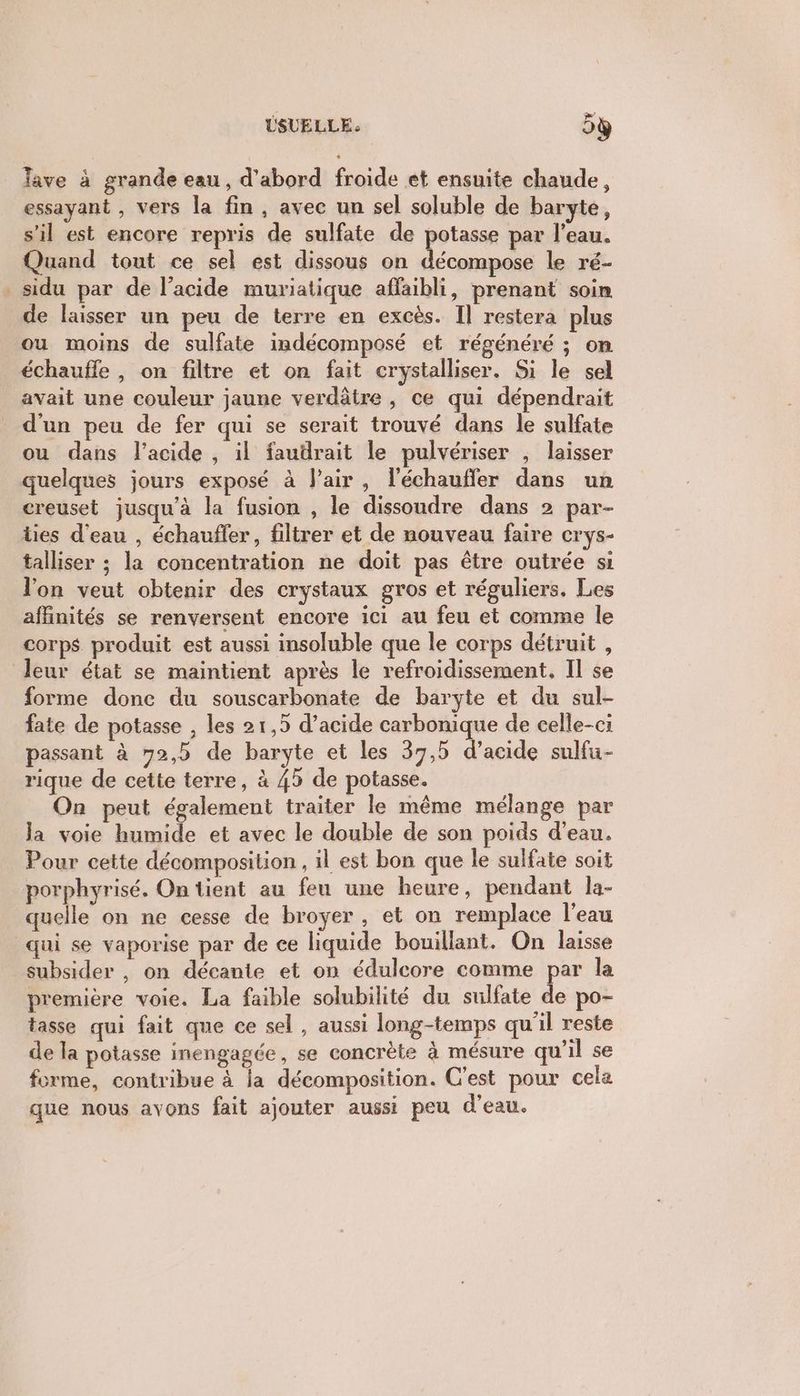 USUELLE. 5ÿ lave à grande eau, d'abord froide et ensuite chaude, essayant , vers la fin, avec un sel soluble de baryte, s’il est encore repris de sulfate de potasse par l’eau. Quand tout ce sel est dissous on décompose le ré- _sidu par de l’acide muriatique affaibli, prenant soin de laisser un peu de terre en excès. Il restera plus ou moins de sulfate indécomposé et régénéré ; on échauffe , on filtre et on fait crystalliser. Si le sel avait une couleur jaune verdâtre , ce qui dépendrait d'un peu de fer qui se serait trouvé dans le sulfate ou dans l'acide, il faudrait le pulvériser , laisser quelques jours exposé à lair, l'échauffer dans un creuset jusqu'à la fusion , le dissoudre dans 2 par- ties d'eau , échauffer, filtrer et de nouveau faire crys- talliser ; la concentration ne doit pas être outrée si lon veut obtenir des crystaux gros et réguliers. Les affinités se renversent encore ici au feu et comme le corps produit est aussi insoluble que le corps détruit , leur état se maintient après le refroidissement. Il se forme donc du souscarbonate de baryte et du sul- fate de potasse , les 21,5 d’acide carbonique de celle-ci passant à 72,5 de baryte et les 37,5 d'acide sulfu- rique de cette terre, à 45 de potasse. On peut également traiter le même mélange par Ja voie humide et avec le double de son poids d’eau. Pour cette décomposition , il est bon que le sulfate soit porphyrisé, On lient au feu une heure, pendant la- quelle on ne cesse de broyer , et on remplace l’eau qui se vaporise par de ce liquide bouillant. On laisse subsider , on décanie et on édulcore comme par la première voie. La faible solubilité du sulfate de po- tasse qui fait que ce sel , aussi long-temps qu'il reste de la potasse inengagée, se concrète à mésure qu'il se forme, contribue à la décomposition. C'est pour cela que nous avons fait ajouter aussi peu d'eau.