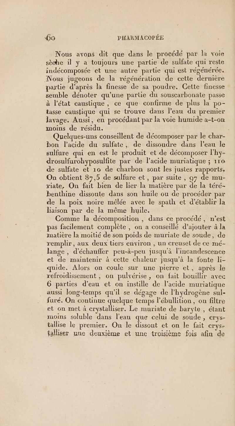Nous avons dit que dans le procédé par la voie sèche 1] y a toujours une partie de sulfate qui reste indécomposée et une autre partie qui est régénérée. Nous jugeons de la régénération de cette dernière partie d’après la finesse de sa poudre. Gette finesse semble dénoter qu’une partie du souscarbonate passe à l’état caustique, ce que confirme de plus la po- tasse caustique qui se trouve dans l’eau du premier lavage. Aussi, en procédant par la voie humide a-t-on moins de résidu. | Quelques-uns conseillent de décomposer par le char- bon l'acide du sulfate, de dissoudre dans l’eau le sulfure qui en est le produit et de décomposer l'hy- drosulfurohyposulfite par de l'acide muriatique ; 110 de sulfate et 10 de charbon sont les justes rapports, On obtient 87,5 de sulfure et, par suite , 97 de mu- viate. On fait bien de lier la matière par de la téré- benthine dissoute dans son huile ou de procéder par de la poix noire mêlée avec le spath et d'établir la liaison par de la même huile. | Comme la décomposition , dans ce procédé, n’est pas facilement complète , on a conseillé d’ajouter à la matière la moitié de son poids de muriate de soude, de remplir, aux deux tiers environ , un creuset de ce mé- lange , d’échaufler peu-à-peu jusqu'à l’incandescence et de maintenir à cette chaleur jusqu’à la fonte li- quide. Alors on coule sur une pierre et, après le refroidissement , on pulvérise, on fait bouillir avec 6 parties d’eau et on instille de l'acide muriatique aussi long-temps qu'il se dégage de l'hydrogène sul- furé. On continue quelque temps l’ébullition, on filtre et on met à crystalliser. Le muriate de baryte , étant moins soluble dans l'eau que celui de soude , crys- tallise le premier. On le dissout et on le fait crys- talliser une deuxième et une troisième fois afin de