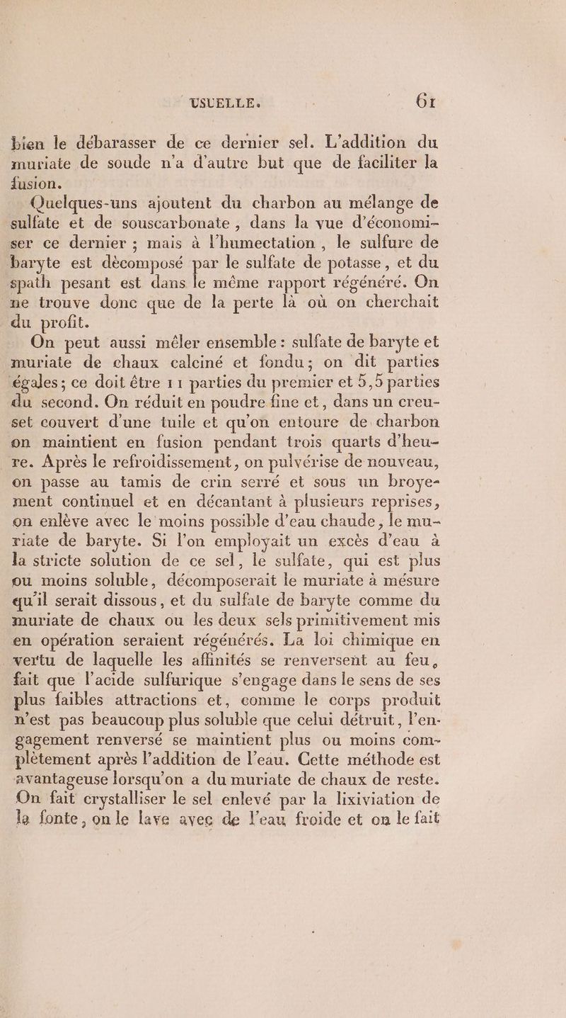 VSVELLE. | Le bien le débarasser de ce dernier sel. L’addition du muriate de soude n’a d'autre but que de faciliter la fusion. Quelques-uns ajoutent du charbon au mélange de sulfate et de souscarbonate , dans la vue d’économi- ser ce dernier ; mais à l’humectation , le sulfure de baryte est dècomposé pe le sulfate de potasse, et du spath pesant est dans le même rapport régénéré. On me trouve donc que de la perte là où on cherchait du profit. On peut aussi mêler ensemble : sulfate de baryte et muriate de chaux calciné et fondu; on dit parties égales ; ce doit être 11 parties du premier et 5,5 parties du second. On réduit en poudre fine et, dans un creu- set couvert d'une tuile et qu'on entoure de charbon on maintient en fusion pendant trois quarts d’heu- re. Après le refroidissement, on pulvérise de nouveau, on passe au tamis de crin serré et sous un broye- ment continuel et en décantant à plusieurs reprises, on enlève avec le moins possible d’eau chaude, le mu- riate de baryte. Si l’on employait un excès d’eau à la stricte solution de ce sel, le sulfate, qui est plus ou moins soluble, décomposerait le muriate à mésure qu'il serait dissous, et du sulfale de baryte comme du muriate de chaux ou les deux sels primitivement mis en opération seraient régénérés. La loi chimique en vertu de laquelle les affinités se renversent au feu, fait que l'acide sulfurique s'engage dans le sens de ses plus faibles attractions et, comme le corps produit n’est pas beaucoup plus soluble que celui détruit, len- gagement renversé se maintient plus ou moins com- plètement après l’addition de l’eau. Cette méthode est avantageuse lorsqu'on a du muriate de chaux de reste. On fait crystalliser le sel enlevé par la lixiviation de le fonte, on le laye avec de l’eau froide et on le fait