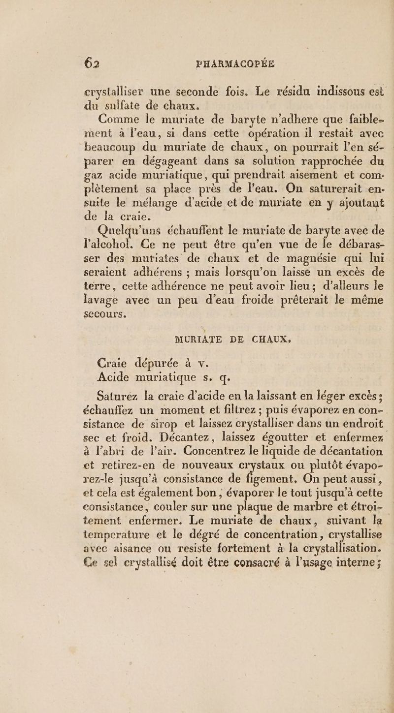 crystalliser une seconde fois. Le résidu indissous est du sulfate de chaux. Comme le muriate de baryte n'adhere que _faible- ment à l'eau, si dans cette opération il restait avec beaucoup du muriate de chaux, on pourrait l’en sé- parer en dégageant dans sa solution rapprochée du gaz acide muriatique, qui prendrait aisement et com- plètement sa place près de l’eau. On saturerait en- suite le mélange d'acide et de muriate en y ajoutant de la craie. | Quelqu'uns échauffent le muriate de baryte avec de l’alcohol. Ce ne peut être qu’en vue de le débaras- ser des mutiates de chaux et de magnésie qui lui seraient adhérens ; mais lorsqu'on laissé un excès de terre, ceite adhérence ne peut avoir lieu; d’alleurs le lavage avec un peu d’eau froide prêterait le même secours. MURIATE DE CHAUX, Craie dépurée à v. Acide muriatique s. q. Saturez la craie d'acide en la laissant en léger excès: échauffez un moment et filirez ; puis évaporez en con- sistance de sirop et laissez crystalliser dans un endroit sec et froid. Décantez, laissez égoutter et enfermez à l'abri de l'air. Concentrez le liquide de décantation ct retirez-en de nouveaux de Emeat ou plutôt évapo- rez-le jusqu’à consistance de figement, On peut aussi, et cela est également bon; évaporer le tout jusqu’à cette consistance, couler sur une plaque de marbre et étroi- tement enfermer. Le muriate de chaux, suivant la temperature et le dégré de concentration, crystallise avec aisance ou resiste fortement à la crystallisation. Ce sel crystallisé doit être consacré à l'usage interne ;
