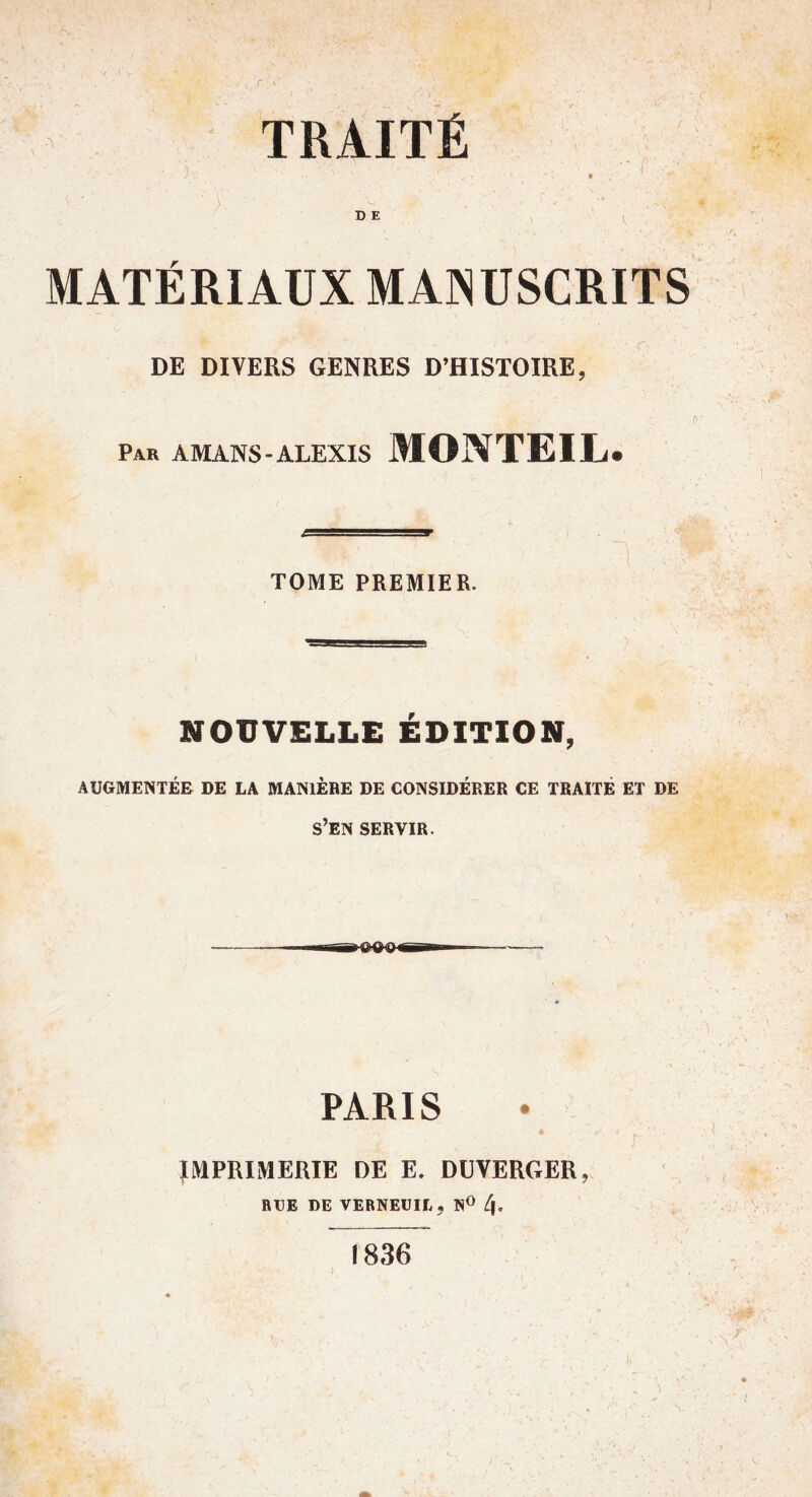 r TRAITÉ ') 9 DE MATÉRIAUX MAINUSCRITS DE DIVERS GENRES D’HISTOIRE, Par amans-ALEXIS MONTEIL. TOME PREMIER. NOUVELLE ÉDITION, AUGMENTÉE DE LA MANIERE DE CONSIDÉRER CE TRAITÉ ET DE s’en SERVIR. PARIS r IMPRIMERIE DE E. DÜVERGER, RUE DE VERNEUIL, N® 4* 1836