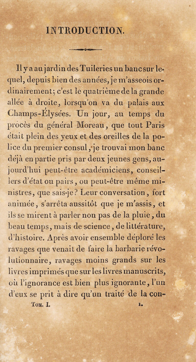 INTRODUCTION. Il y a au jardin des Tuileries un banc sur le¬ quel, depuis bien des années, je m’asseois or¬ dinairement; c’est le quatrième de la grande allée à droite, lorsqu’on va du palais aux Champs-Elysées. Un jour, au temps du procès du général Moreau, que tout Paris était plein des yeux et des oreilles de la po¬ lice du premier consul,'je trouvai mon banc déjà en partie pris par deux jeunes gens, au¬ jourd’hui peut-être académiciens, conseil¬ lers d’état ou pairs, ou peut-être même mi¬ nistres, que sais-je? Leur conversation, fort animée, s’arrêta aussitôt que je m’assis, et iis se mirent à parler non pas de la pluie, du beau temps, mais de science, de littérature, d’histoire. x4près avoir ensemble déploré les ravages que venait de faire la barbarie révo¬ lutionnaire, ravages moins grands sur les livres imprimés que sur les livres manuscrits, où l’ignorance est bien plus ignorante, l’un d’eux se prit à dire qu’un traité de la con- Tom. l