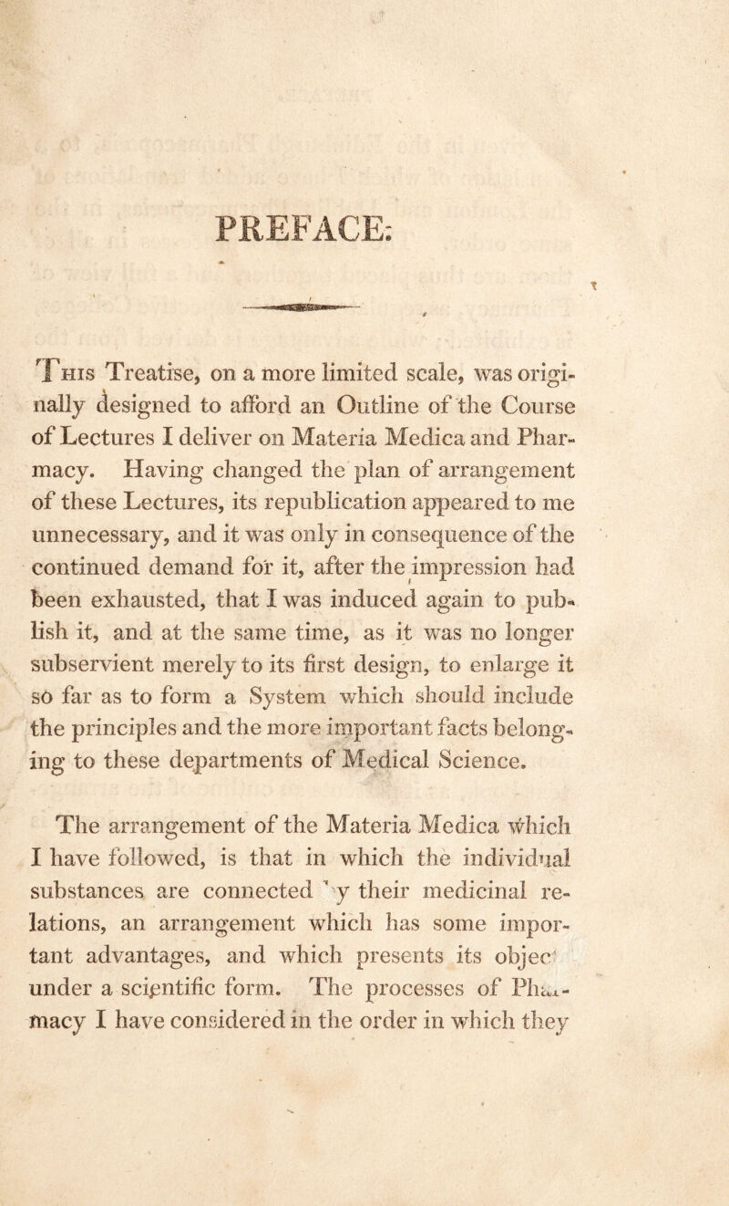 PREFACE; This Treatise, on a more limited scale, was origi¬ nally designed to afford an Outline of the Course of Lectures I deliver on Materia Medica and Phar¬ macy. Having changed the plan of arrangement of these Lectures, its republication appeared to me unnecessary, and it was only in consequence of the continued demand for it, after the impression had been exhausted, that I was induced again to pub- lish it, and at the same time, as it was no longer subservient merely to its first design, to enlarge it so far as to form a System which should include the principles and the more important facts belong¬ ing to these departments of Medical Science, The arrangement of the Materia Medica which I have followed, is that in which the individual substances are connected ‘ y their medicinal re¬ lations, an arrangement which has some impor¬ tant advantages, and which presents its objec under a scientific form. The processes of Film- macy I have considered in the order in which they