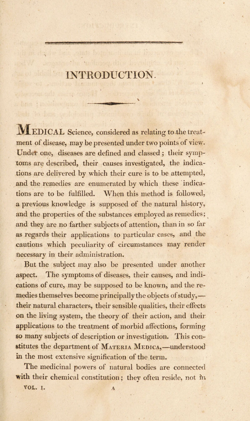 * vm \ INTRODUCTION. Medical Science, considered as relating to the treat- ment of disease, may be presented under two points of view. Under one, diseases are defined and classed ; their symp¬ toms are described, their causes investigated, the indica¬ tions are delivered by wdiich their cure is to be attempted, and the remedies are enumerated by which these indica¬ tions are to be fulfilled. When this method is followed, a previous knowledge is supposed of the natural history, and the properties of the substances employed as remedies; and they are no farther subjects of attention, than in so far as regards their applications to particular cases, and the cautions which peculiarity of circumstances may render necessary in their administration. But the subject may also be presented under another aspect. The symptoms of diseases, their causes, and indi¬ cations of cure, may be supposed to be known, and the re¬ medies themselves become principally the objects of study,— their natural characters, their sensible qualities, their effects on the living system, the theory of their action, and their applications to the treatment of morbid affections, forming so many subjects of description or investigation. This con¬ stitutes the department of Materia Medica,—understood in the most extensive signification of the term. The medicinal powers of natural bodies are connected with their chemical constitution; they often reside, not in VOL. i. a r •