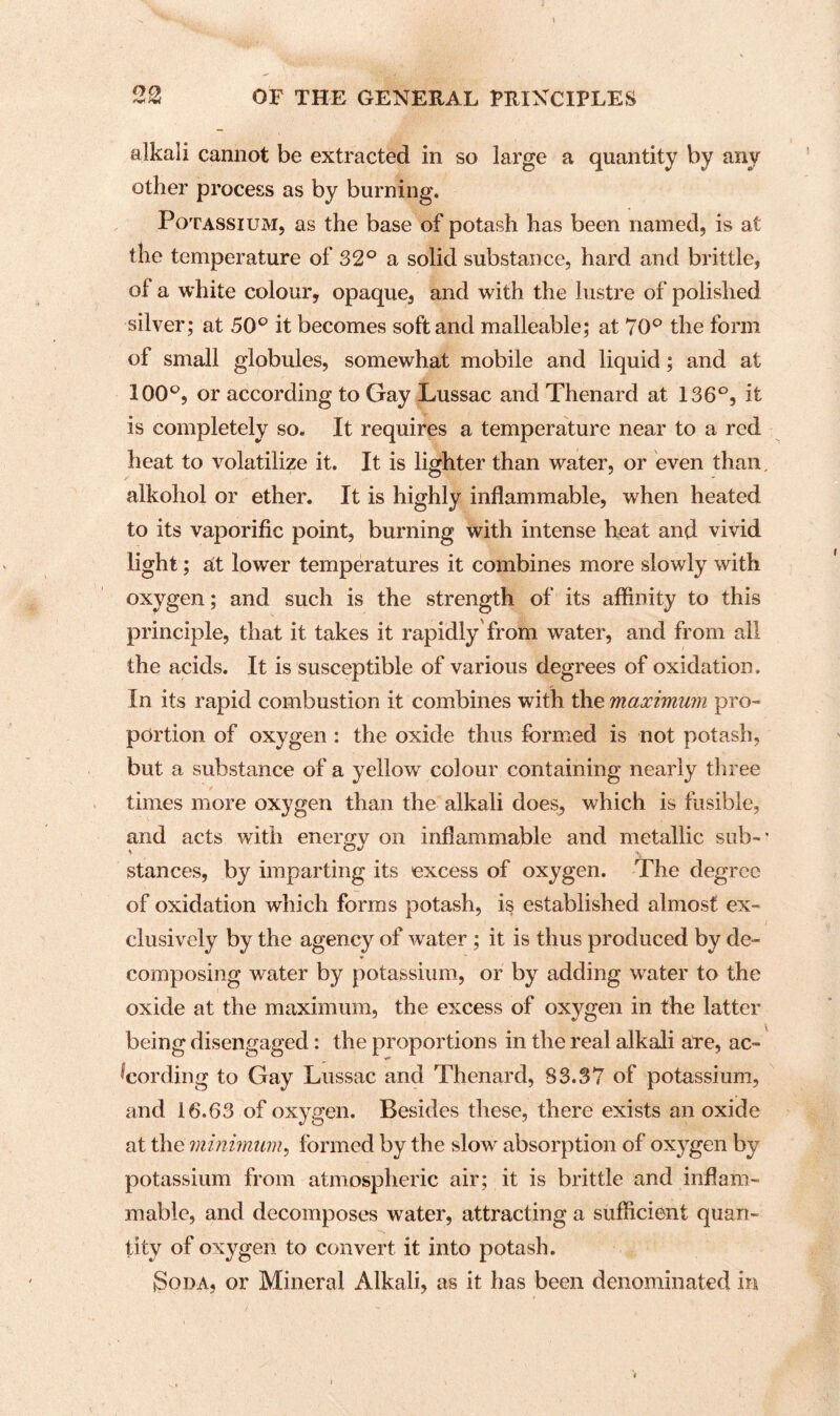 alkali cannot be extracted in so large a quantity by any other process as by burning. Potassium, as the base of potash has been named, is at the temperature of 32° a solid substance, hard and brittle, of a white colour, opaque, and with the lustre of polished silver; at 50° it becomes soft and malleable; at 70° the form of small globules, somewhat mobile and liquid; and at 100°, or according to Gay Lussac and Thenard at 136°, it is completely so. It requires a temperature near to a red heat to volatilize it. It is lighter than water, or even than. alkohol or ether. It is highly inflammable, w7hen heated to its vaporific point, burning with intense heat and vivid light; at lower temperatures it combines more slowly with oxygen; and such is the strength of its affinity to this principle, that it takes it rapidly from water, and from all the acids. It is susceptible of various degrees of oxidation. In its rapid combustion it combines with the maximum pro¬ portion of oxygen : the oxide thus formed is not potash, but a substance of a yellow colour containing nearly three times more oxygen than the alkali does, which is fusible, and acts with energy on inflammable and metallic sub-* stances, by imparting its excess of oxygen. The degree of oxidation which forms potash, is established almost ex¬ clusively by the agency of water ; it is thus produced by de¬ composing water by potassium, or by adding water to the oxide at the maximum, the excess of oxygen in the latter being disengaged: the proportions in the real alkali ate, ac¬ cording to Gay Lussac and Thenard, 83.37 of potassium, and 16.63 of oxygen. Besides these, there exists an oxide at the minimum, formed by the slow absorption of oxygen by potassium from atmospheric air; it is brittle and inflam¬ mable, and decomposes water, attracting a sufficient quan¬ tity of oxygen to convert it into potash. Soda, or Mineral Alkali, as it has been denominated in