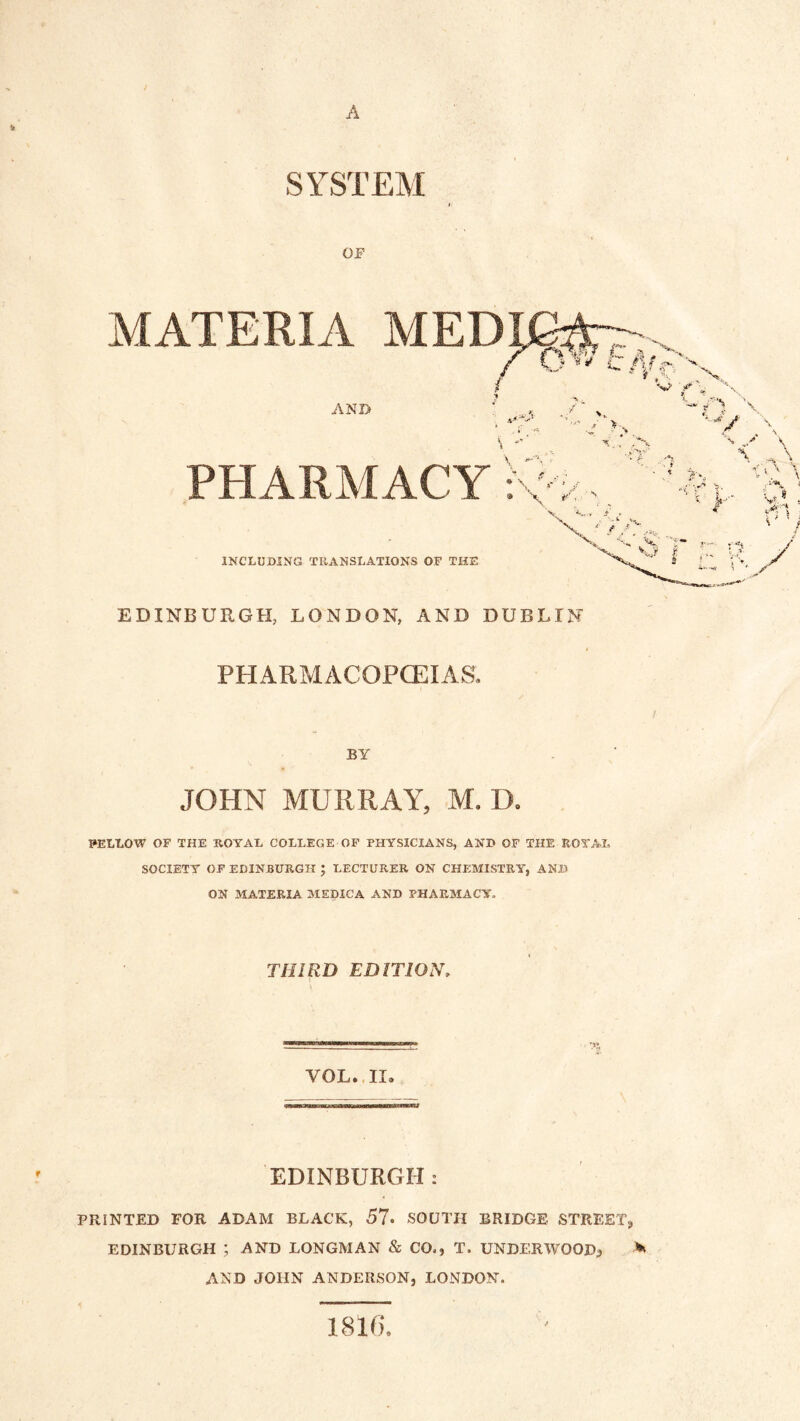 SYSTEM OF MATERIA c AND PHARMACY INCLUDING TRANSLATIONS OF THE EDINBURGH, LONDON, AND DUBLIN PHARMACOPCEIAS. BY JOHN MURRAY, M, D. FELLOW OF THE ROYAL COLLEGE OP PHYSICIANS, AND OF THE ROYAL SOCIETY OF EDINBURGH ; LECTURER ON CHEMISTRY, AND ON MATERIA MEDICA AND PHARMACY. THIRD EDITION. VOL.. II. EDINBURGH: PRINTED FOR ADAM BLACK, 57- SOUTH BRIDGE STREET, EDINBURGH ; AND LONGMAN & CO., T. UNDERWOOD, AND JOHN ANDERSON, LONDON. 1816